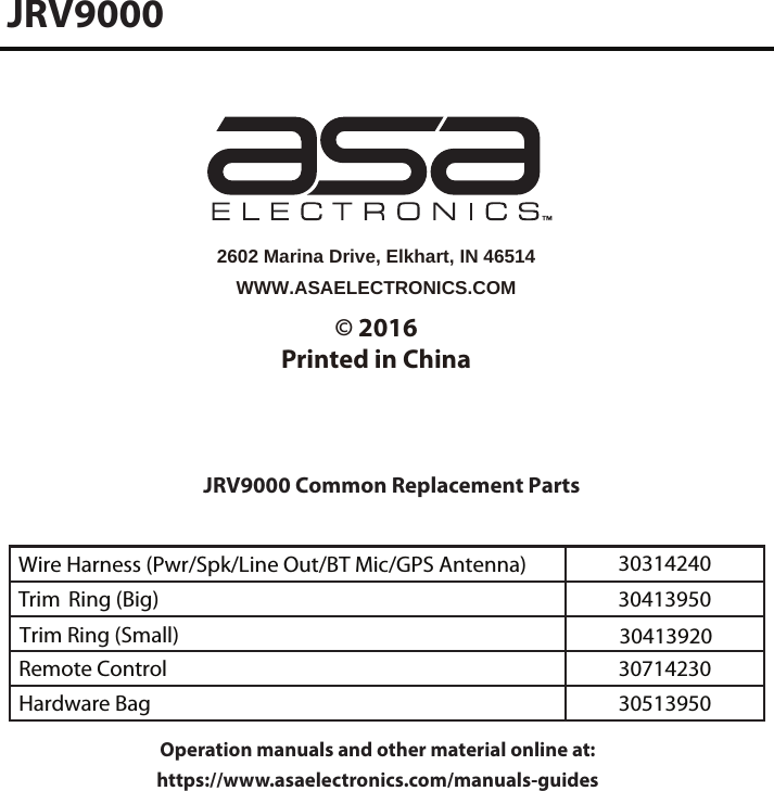 JRV9000 Common Replacement PartsWire Harness (Pwr/Spk/Line Out/BT Mic/GPS Antenna) 30314240Trim  Ring (Big)  30413950JRV9000WWW.ASAELECTRONICS.COM2602 Marina Drive, Elkhart, IN 46514© 2016Printed in ChinaRemote Control 30714230Hardware Bag 30513950Trim Ring (Small)  30413920Operation manuals and other material online at: https://www.asaelectronics.com/manuals-guides