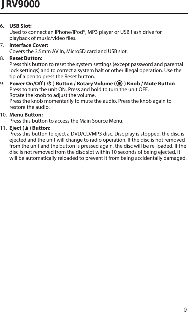 9JRV90006.  USB Slot:Used to connect an iPhone/iPod®, MP3 player or USB flash drive forplayback of music/video files.7.  Interface Cover:Covers the 3.5mm AV In, MicroSD card and USB slot.8.  Reset Button:Press this button to reset the system settings (except password and parentallock settings) and to correct a system halt or other illegal operation. Use thetip of a pen to press the Reset button.9.  Power On/Off (   ) Button / Rotary Volume (   ) Knob / Mute ButtonPress to turn the unit ON. Press and hold to turn the unit OFF.Rotate the knob to adjust the volume.Press the knob momentarily to mute the audio. Press the knob again torestore the audio.10.  Menu Button:Press this button to access the Main Source Menu.11.  Eject (   ) Button:Press this button to eject a DVD/CD/MP3 disc. Disc play is stopped, the disc isejected and the unit will change to radio operation. If the disc is not removedfrom the unit and the button is pressed again, the disc will be re-loaded. If thedisc is not removed from the disc slot within 10 seconds of being ejected, itwill be automatically reloaded to prevent it from being accidentally damaged.