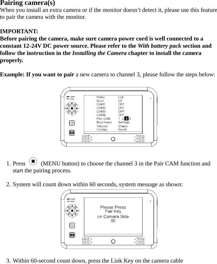 Pairing camera(s) When you install an extra camera or if the monitor doesn’t detect it, please use this feature to pair the camera with the monitor.  IMPORTANT:   Before pairing the camera, make sure camera power cord is well connected to a constant 12-24V DC power source. Please refer to the With battery pack section and follow the instruction in the Installing the Camera chapter to install the camera properly.  Example: If you want to pair a new camera to channel 3, please follow the steps below:    1. Press   (MENU button) to choose the channel 3 in the Pair CAM function and start the pairing process.  2. System will count down within 60 seconds, system message as shown:   3. Within 60-second count down, press the Link Key on the camera cable 