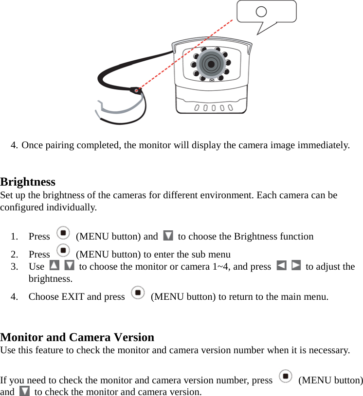   4. Once pairing completed, the monitor will display the camera image immediately.   Brightness Set up the brightness of the cameras for different environment. Each camera can be configured individually.  1. Press   (MENU button) and   to choose the Brightness function 2. Press  (MENU button) to enter the sub menu 3. Use      to choose the monitor or camera 1~4, and press      to adjust the brightness. 4. Choose EXIT and press   (MENU button) to return to the main menu.   Monitor and Camera Version Use this feature to check the monitor and camera version number when it is necessary.  If you need to check the monitor and camera version number, press   (MENU button) and   to check the monitor and camera version.          