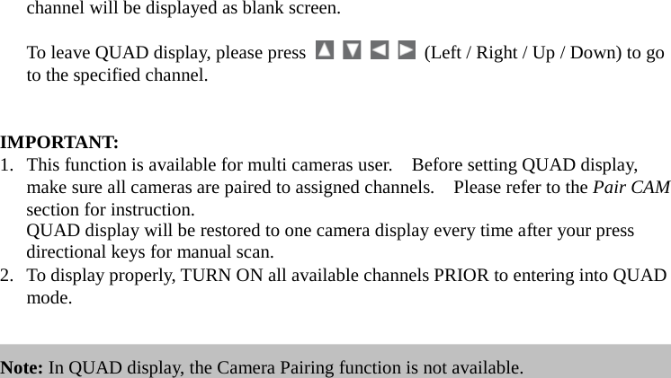 channel will be displayed as blank screen.  To leave QUAD display, please press          (Left / Right / Up / Down) to go to the specified channel.   IMPORTANT:   1. This function is available for multi cameras user.    Before setting QUAD display, make sure all cameras are paired to assigned channels.    Please refer to the Pair CAM section for instruction.  QUAD display will be restored to one camera display every time after your press directional keys for manual scan. 2. To display properly, TURN ON all available channels PRIOR to entering into QUAD mode.   Note: In QUAD display, the Camera Pairing function is not available. 