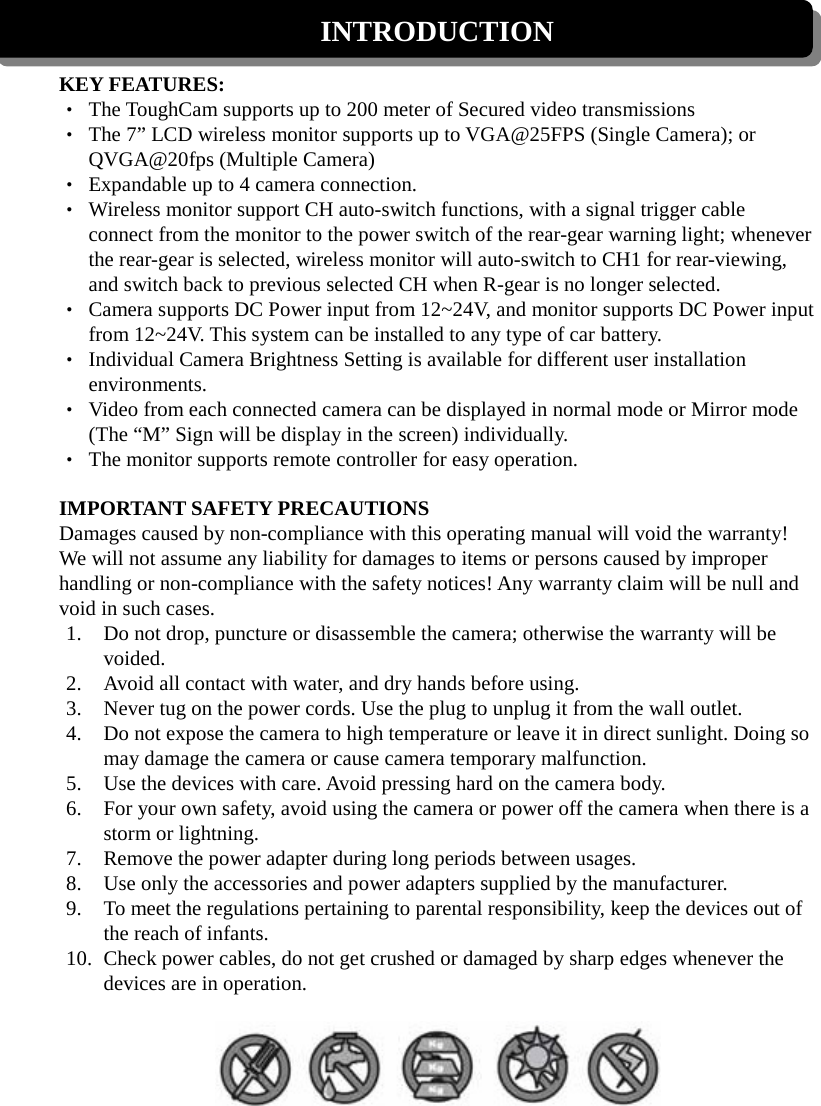 INTRODUCTION  KEY FEATURES: • The ToughCam supports up to 200 meter of Secured video transmissions • The 7” LCD wireless monitor supports up to VGA@25FPS (Single Camera); or QVGA@20fps (Multiple Camera)   • Expandable up to 4 camera connection. • Wireless monitor support CH auto-switch functions, with a signal trigger cable connect from the monitor to the power switch of the rear-gear warning light; whenever the rear-gear is selected, wireless monitor will auto-switch to CH1 for rear-viewing, and switch back to previous selected CH when R-gear is no longer selected. • Camera supports DC Power input from 12~24V, and monitor supports DC Power input from 12~24V. This system can be installed to any type of car battery. • Individual Camera Brightness Setting is available for different user installation environments. • Video from each connected camera can be displayed in normal mode or Mirror mode (The “M” Sign will be display in the screen) individually.   • The monitor supports remote controller for easy operation.  IMPORTANT SAFETY PRECAUTIONS Damages caused by non-compliance with this operating manual will void the warranty! We will not assume any liability for damages to items or persons caused by improper handling or non-compliance with the safety notices! Any warranty claim will be null and void in such cases. 1. Do not drop, puncture or disassemble the camera; otherwise the warranty will be voided. 2. Avoid all contact with water, and dry hands before using. 3. Never tug on the power cords. Use the plug to unplug it from the wall outlet. 4. Do not expose the camera to high temperature or leave it in direct sunlight. Doing so may damage the camera or cause camera temporary malfunction. 5. Use the devices with care. Avoid pressing hard on the camera body. 6. For your own safety, avoid using the camera or power off the camera when there is a storm or lightning. 7. Remove the power adapter during long periods between usages. 8. Use only the accessories and power adapters supplied by the manufacturer. 9. To meet the regulations pertaining to parental responsibility, keep the devices out of the reach of infants. 10. Check power cables, do not get crushed or damaged by sharp edges whenever the devices are in operation.   