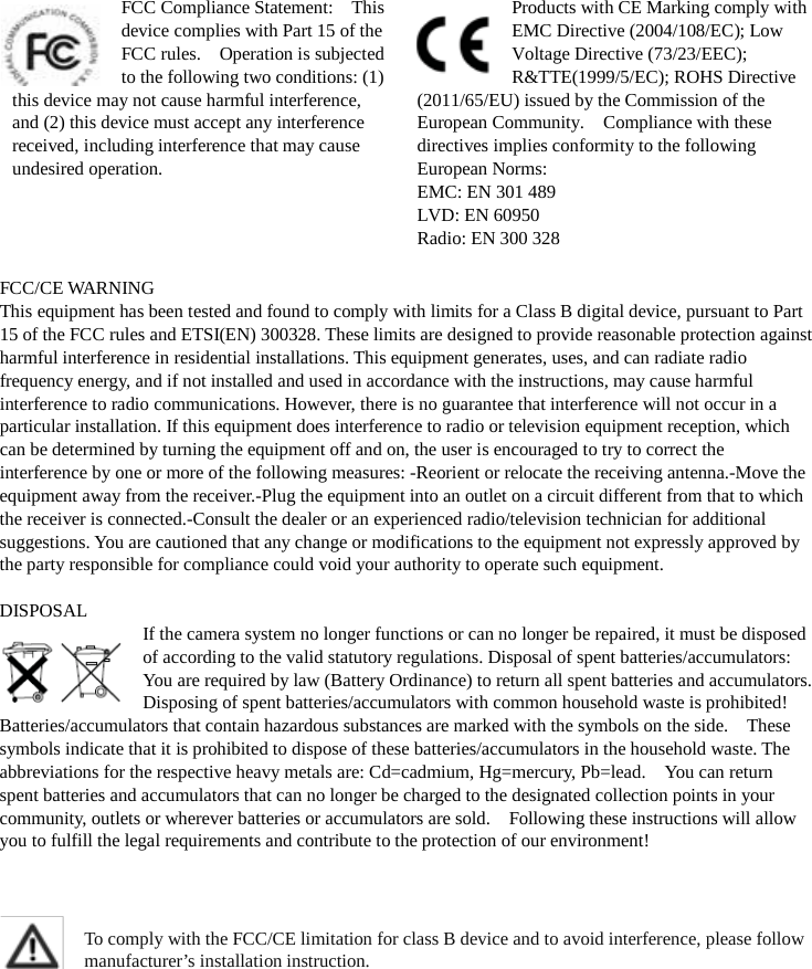  FCC Compliance Statement:    This device complies with Part 15 of the FCC rules.    Operation is subjected to the following two conditions: (1) this device may not cause harmful interference, and (2) this device must accept any interference received, including interference that may cause undesired operation. Products with CE Marking comply with EMC Directive (2004/108/EC); Low Voltage Directive (73/23/EEC); R&amp;TTE(1999/5/EC); ROHS Directive (2011/65/EU) issued by the Commission of the European Community.    Compliance with these directives implies conformity to the following European Norms: EMC: EN 301 489 LVD: EN 60950 Radio: EN 300 328  FCC/CE WARNING This equipment has been tested and found to comply with limits for a Class B digital device, pursuant to Part 15 of the FCC rules and ETSI(EN) 300328. These limits are designed to provide reasonable protection against harmful interference in residential installations. This equipment generates, uses, and can radiate radio frequency energy, and if not installed and used in accordance with the instructions, may cause harmful interference to radio communications. However, there is no guarantee that interference will not occur in a particular installation. If this equipment does interference to radio or television equipment reception, which can be determined by turning the equipment off and on, the user is encouraged to try to correct the interference by one or more of the following measures: -Reorient or relocate the receiving antenna.-Move the equipment away from the receiver.-Plug the equipment into an outlet on a circuit different from that to which the receiver is connected.-Consult the dealer or an experienced radio/television technician for additional suggestions. You are cautioned that any change or modifications to the equipment not expressly approved by the party responsible for compliance could void your authority to operate such equipment.  DISPOSAL If the camera system no longer functions or can no longer be repaired, it must be disposed of according to the valid statutory regulations. Disposal of spent batteries/accumulators: You are required by law (Battery Ordinance) to return all spent batteries and accumulators.   Disposing of spent batteries/accumulators with common household waste is prohibited!   Batteries/accumulators that contain hazardous substances are marked with the symbols on the side.    These symbols indicate that it is prohibited to dispose of these batteries/accumulators in the household waste. The abbreviations for the respective heavy metals are: Cd=cadmium, Hg=mercury, Pb=lead.    You can return spent batteries and accumulators that can no longer be charged to the designated collection points in your community, outlets or wherever batteries or accumulators are sold.    Following these instructions will allow you to fulfill the legal requirements and contribute to the protection of our environment!    To comply with the FCC/CE limitation for class B device and to avoid interference, please follow manufacturer’s installation instruction.