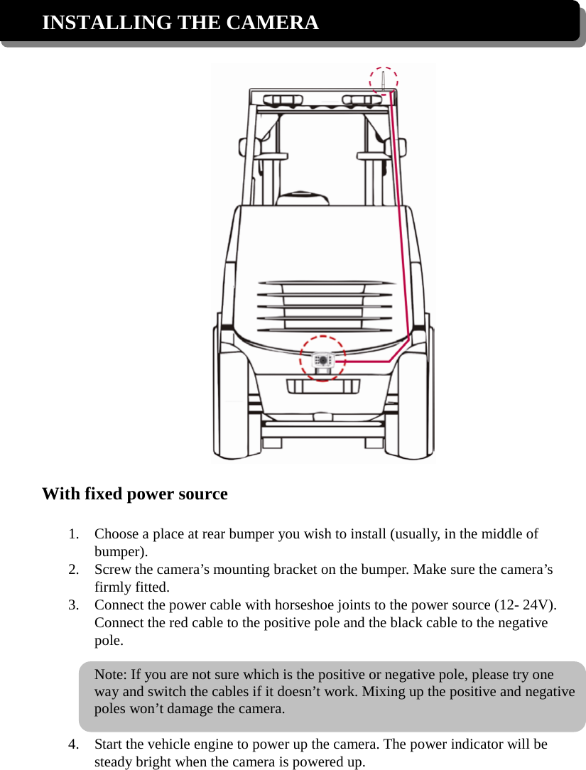 INSTALLING THE CAMERA    With fixed power source  1. Choose a place at rear bumper you wish to install (usually, in the middle of bumper). 2. Screw the camera’s mounting bracket on the bumper. Make sure the camera’s firmly fitted.   3. Connect the power cable with horseshoe joints to the power source (12- 24V). Connect the red cable to the positive pole and the black cable to the negative pole.  Note: If you are not sure which is the positive or negative pole, please try one way and switch the cables if it doesn’t work. Mixing up the positive and negative poles won’t damage the camera.  4. Start the vehicle engine to power up the camera. The power indicator will be steady bright when the camera is powered up.  