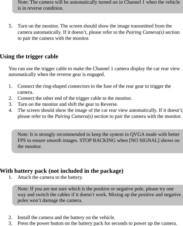  Note: The camera will be automatically turned on in Channel 1 when the vehicle is in reverse condition.   5. Turn on the monitor. The screen should show the image transmitted from the camera automatically. If it doesn’t, please refer to the Pairing Camera(s) section to pair the camera with the monitor.   Using the trigger cable  You can use the trigger cable to make the Channel 1 camera display the car rear view automatically when the reverse gear is engaged.  1. Connect the ring-shaped connectors to the fuse of the rear gear to trigger the camera. 2. Connect the other end of the trigger cable to the monitor. 3. Turn on the monitor and shift the gear to Reverse. 4. The screen should show the image of the car rear view automatically. If it doesn’t, please refer to the Pairing Camera(s) section to pair the camera with the monitor.   Note: It is strongly recommended to keep the system in QVGA mode with better FPS to ensure smooth images. STOP BACKING when [NO SIGNAL] shows on the monitor.    With battery pack (not included in the package) 1. Attach the camera to the battery.    Note: If you are not sure which is the positive or negative pole, please try one way and switch the cables if it doesn’t work. Mixing up the positive and negative poles won’t damage the camera.   2. Install the camera and the battery on the vehicle. 3. Press the power button on the battery pack for seconds to power up the camera.  