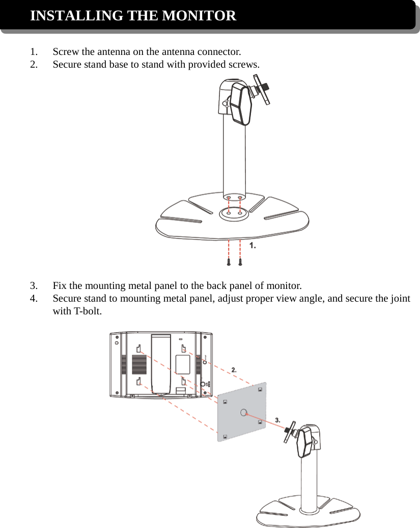 INSTALLING THE MONITOR  1. Screw the antenna on the antenna connector. 2. Secure stand base to stand with provided screws.   3. Fix the mounting metal panel to the back panel of monitor. 4. Secure stand to mounting metal panel, adjust proper view angle, and secure the joint with T-bolt.     