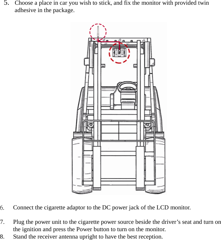  5. Choose a place in car you wish to stick, and fix the monitor with provided twin adhesive in the package.    6. Connect the cigarette adaptor to the DC power jack of the LCD monitor.  7. Plug the power unit to the cigarette power source beside the driver’s seat and turn on the ignition and press the Power button to turn on the monitor. 8. Stand the receiver antenna upright to have the best reception.  