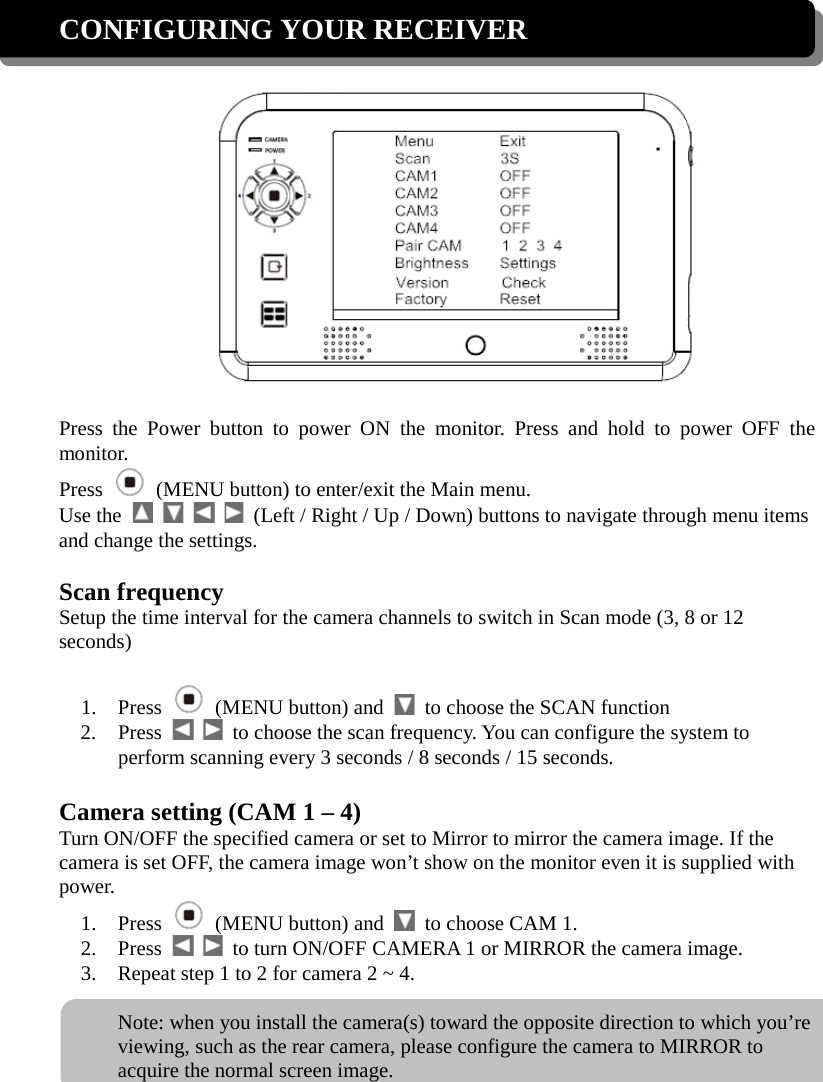 CONFIGURING YOUR RECEIVER    Press the Power button to power ON the monitor. Press and hold to power OFF the monitor. Press    (MENU button) to enter/exit the Main menu. Use the          (Left / Right / Up / Down) buttons to navigate through menu items and change the settings.  Scan frequency Setup the time interval for the camera channels to switch in Scan mode (3, 8 or 12 seconds)  1. Press   (MENU button) and   to choose the SCAN function 2. Press      to choose the scan frequency. You can configure the system to perform scanning every 3 seconds / 8 seconds / 15 seconds.  Camera setting (CAM 1 – 4) Turn ON/OFF the specified camera or set to Mirror to mirror the camera image. If the camera is set OFF, the camera image won’t show on the monitor even it is supplied with power. 1. Press   (MENU button) and   to choose CAM 1. 2. Press      to turn ON/OFF CAMERA 1 or MIRROR the camera image. 3. Repeat step 1 to 2 for camera 2 ~ 4.  Note: when you install the camera(s) toward the opposite direction to which you’re viewing, such as the rear camera, please configure the camera to MIRROR to acquire the normal screen image. 