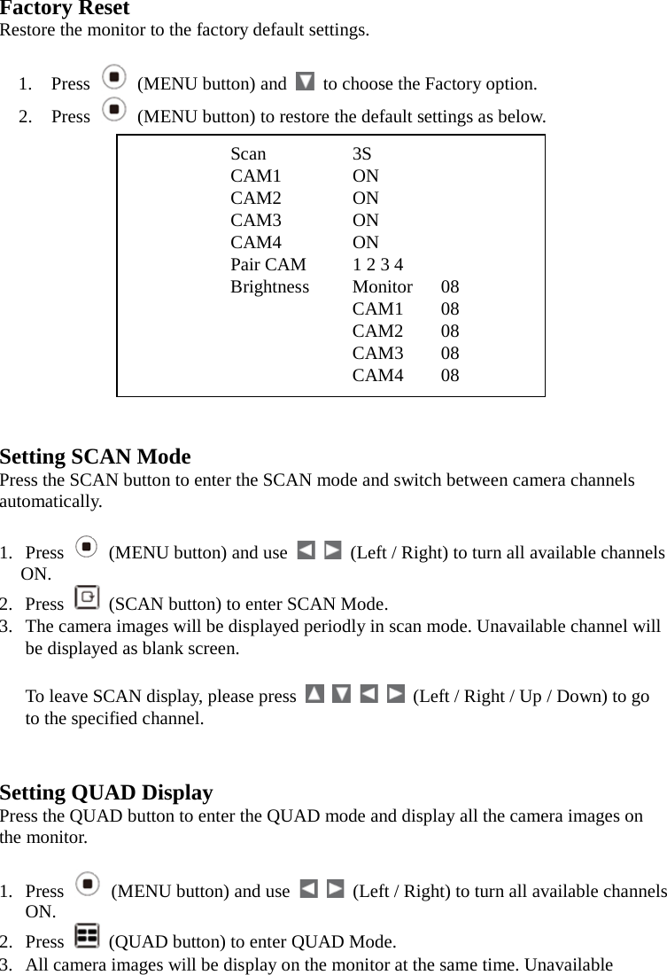 Factory Reset Restore the monitor to the factory default settings.  1. Press  (MENU button) and   to choose the Factory option. 2. Press   (MENU button) to restore the default settings as below.                    CAM4 08   Setting SCAN Mode Press the SCAN button to enter the SCAN mode and switch between camera channels automatically.  1. Press   (MENU button) and use      (Left / Right) to turn all available channels ON. 2. Press   (SCAN button) to enter SCAN Mode. 3. The camera images will be displayed periodly in scan mode. Unavailable channel will be displayed as blank screen.  To leave SCAN display, please press          (Left / Right / Up / Down) to go to the specified channel.   Setting QUAD Display Press the QUAD button to enter the QUAD mode and display all the camera images on the monitor.  1. Press   (MENU button) and use      (Left / Right) to turn all available channels ON. 2. Press  (QUAD button) to enter QUAD Mode. 3. All camera images will be display on the monitor at the same time. Unavailable Scan    3S CAM1      ON CAM2      ON CAM3      ON CAM4      ON Pair CAM   1 2 3 4 Brightness Monitor 08    CAM1 08       CAM2 08    CAM3 08    CAM4 08  