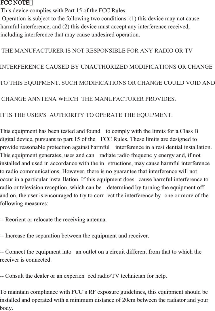 FCC NOTE：This device complies with Part 15 of the FCC Rules.  Operation is subject to the following two conditions: (1) this device may not cause harmful interference, and (2) this device must accept any interference received, including interference that may cause undesired operation. THE MANUFACTURER IS NOT RESPONSIBLE FOR ANY RADIO OR TV INTERFERENCE CAUSED BY UNAUTHORIZED MODIFICATIONS OR CHANGE TO THIS EQUIPMENT. SUCH MODIFICATIONS OR CHANGE COULD VOID AND CHANGE ANNTENA WHICH  THE MANUFACTURER PROVIDES. IT IS THE USER&apos;S  AUTHORITY TO OPERATE THE EQUIPMENT.This equipment has been tested and found  to comply with the limits for a Class B digital device, pursuant to part 15 of the  FCC Rules. These limits are designed to provide reasonable protection against harmful  interference in a resi dential installation. This equipment generates, uses and can  radiate radio frequenc y energy and, if not installed and used in accordance with the in structions, may cause harmful interference to radio communications. However, there is no guarantee that interference will not occur in a particular insta llation. If this equipment does  cause harmful interference to radio or television reception, which can be  determined by turning the equipment off and on, the user is encouraged to try to corr ect the interference by  one or more of the following measures:-- Reorient or relocate the receiving antenna.-- Increase the separation between the equipment and receiver.-- Connect the equipment into  an outlet on a circuit different from that to which the receiver is connected.-- Consult the dealer or an experien ced radio/TV technician for help. To maintain compliance with FCC’s RF exposure guidelines, this equipment should be installed and operated with a minimum distance of 20cm between the radiator and your body.