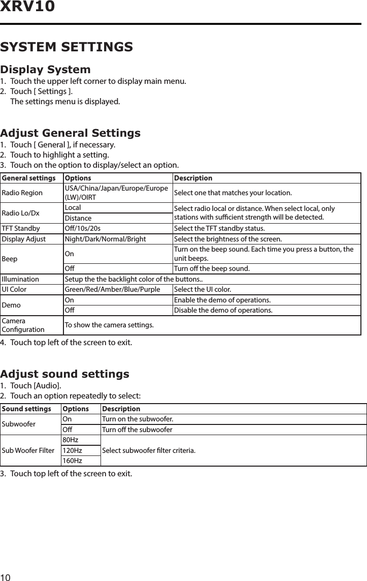 10XRV10Display System1.  Touch the upper left corner to display main menu. 2.  Touch [ Settings ].  The settings menu is displayed.Adjust General Settings1. Touch[General],ifnecessary.2.  Touch to highlight a setting.3. Touchontheoptiontodisplay/selectanoption.General settings Options DescriptionRadio Region USA/China/Japan/Europe/Europe (LW)/OIRT Select one that matches your location.Radio Lo/Dx Local Select radio local or distance. When select local, only stations with sucient strength will be detected.DistanceTFT Standby O/10s/20s Select the TFT standby status.Display Adjust Night/Dark/Normal/Bright Select the brightness of the screen.Beep On Turn on the beep sound. Each time you press a button, the unit beeps.O Turn o the beep sound.Illumination Setup the the backlight color of the buttons..UI Color Green/Red/Amber/Blue/Purple Select the UI color.Demo On Enable the demo of operations.O Disable the demo of operations.Camera Conguration To show the camera settings.4.  Touch top left of the screen to exit. Adjust sound settings1.  Touch [Audio].2.  Touch an option repeatedly to select:Sound settings Options DescriptionSubwoofer On Turn on the subwoofer.O Turn o the subwooferSub Woofer Filter80HzSelect subwoofer lter criteria.120Hz160Hz3. Touchtopleftofthescreentoexit.SYSTEM SETTINGS