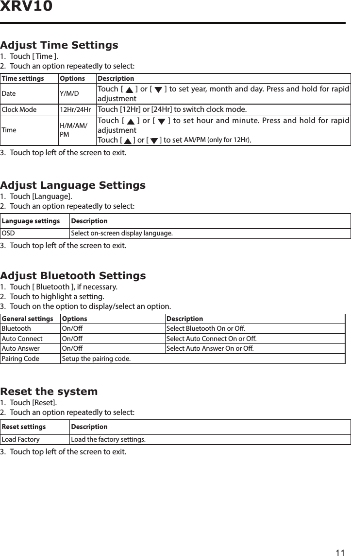 11XRV10Adjust Time Settings1.  Touch [ Time ].2.  Touch an option repeatedly to select:Time settings Options DescriptionDate Y/M/D Touch [   ] or [   ] to set year, month and day. Press and hold for rapid adjustmentClock Mode 12Hr/24Hr Touch [12Hr] or [24Hr] to switch clock mode.Time H/M/AM/PMTouch [   ] or [   ] to set hour and minute. Press and hold for rapid adjustmentTouch [   ] or [   ] to set AM/PM (only for 12Hr).3. Touchtopleftofthescreentoexit.Adjust Language Settings1.  Touch [Language].2.  Touch an option repeatedly to select:Language settings DescriptionOSD Select on-screen display language.3. Touchtopleftofthescreentoexit.Adjust Bluetooth Settings1.  Touch [ Bluetooth ], if necessary.2.  Touch to highlight a setting.3. Touchontheoptiontodisplay/selectanoption.General settings Options DescriptionBluetooth On/O Select Bluetooth On or O.Auto Connect On/O Select Auto Connect On or O.Auto Answer On/O Select Auto Answer On or O.Pairing Code Setup the pairing code.Reset the system1.  Touch [Reset].2.  Touch an option repeatedly to select:Reset settings DescriptionLoad Factory Load the factory settings.3. Touchtopleftofthescreentoexit.