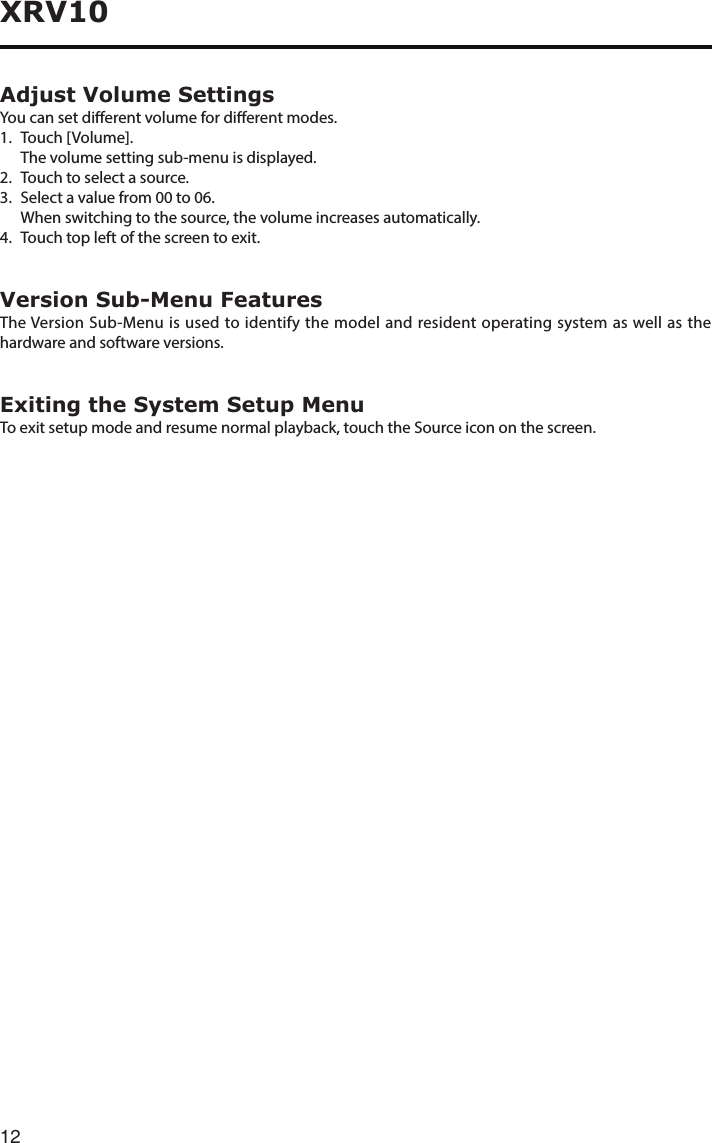 12XRV10Adjust Volume SettingsYou can set dierent volume for dierent modes. 1.  Touch [Volume].  The volume setting sub-menu is displayed.2.  Touch to select a source.3. Selectavaluefrom00to06.  When switching to the source, the volume increases automatically.4.  Touch top left of the screen to exit. Version Sub-Menu FeaturesThe Version Sub-Menu is used to identify the model and resident operating system as well as the hardware and software versions.Exiting the System Setup MenuTo exit setup mode and resume normal playback, touch the Source icon on the screen.