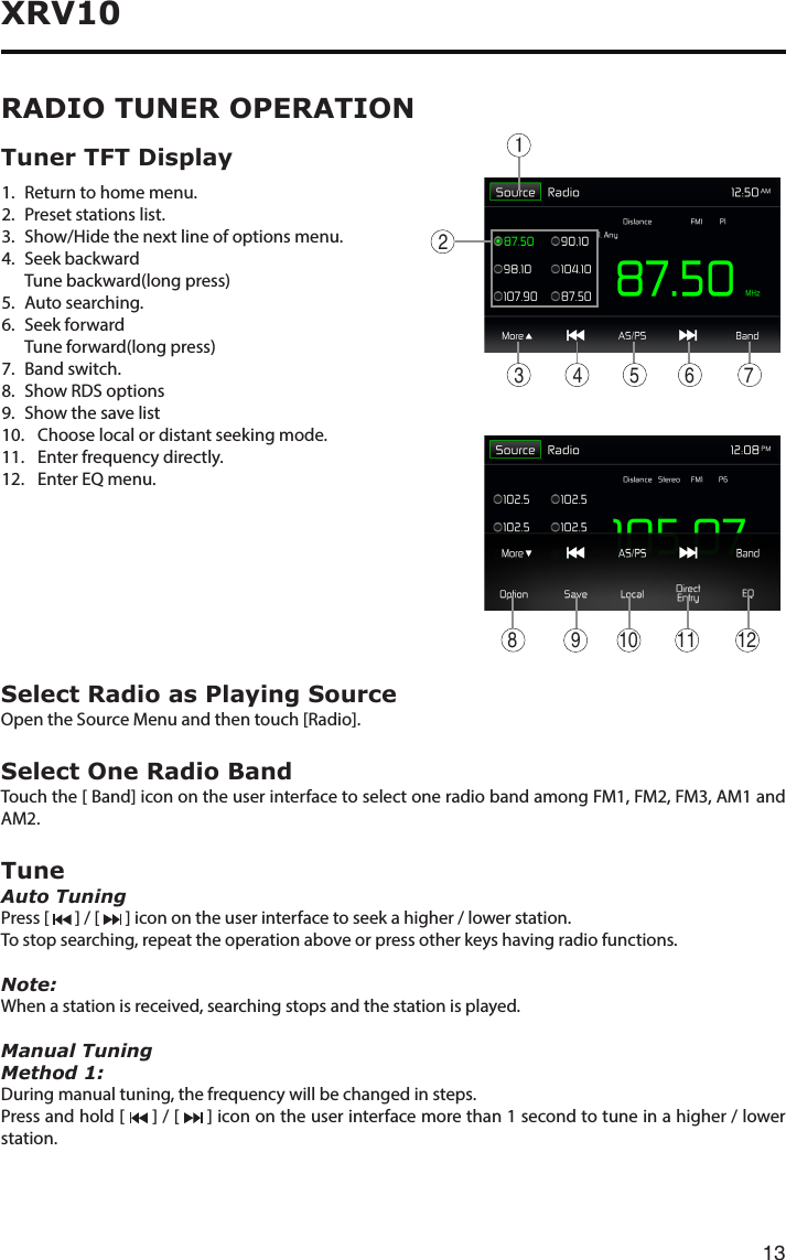 13XRV10Select Radio as Playing SourceOpen the Source Menu and then touch [Radio].Select One Radio BandTouchthe[Band]iconontheuserinterfacetoselectoneradiobandamongFM1,FM2,FM3,AM1andAM2.TuneAuto TuningPress [   ] / [   ] icon on the user interface to seek a higher / lower station.To stop searching, repeat the operation above or press other keys having radio functions.Note:When a station is received, searching stops and the station is played.Manual TuningMethod 1:During manual tuning, the frequency will be changed in steps.Press and hold [   ] / [   ] icon on the user interface more than 1 second to tune in a higher / lower station.RADIO TUNER OPERATION1.   Return to home menu.2.   Preset stations list.3. Show/Hidethenextlineofoptionsmenu. 4.  Seek  backward   Tune backward(long press)5.   Auto  searching.6.   Seek  forward  Tune forward(long press)7.   Band  switch.8. Show RDS options9.  Show the save list10.    Choose local or distant seeking mode.11.  Enter frequency directly.12.  Enter EQ menu.Tuner TFT Display 123 4 5 76910 11 128