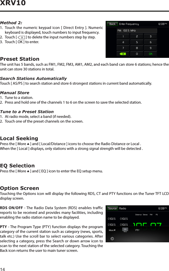 14XRV10Method 2: 1.   Touch the numeric keypad icon [ Direct Entry ]. Numeric keyboard is displayed, touch numbers to input frequency.2.  Touch [   ] to delete the input numbers step by step.3. Touch[OK]toenter.Preset StationTheunithas5bands,suchasFM1,FM2,FM3,AM1,AM2,andeachbandcanstore6stations;hencetheunitcanstore30stationsintotal.Search Stations AutomaticallyTouch [ AS/PS ] to search station and store 6 strongest stations in current band automatically.Manual Store1.  Tune to a station.2.  Press and hold one of the channels 1 to 6 on the screen to save the selected station.Tune to a Preset Station1.  At radio mode, select a band (if needed).2.   Touch one of the preset channels on the screen.Local SeekingPress the [ More   ] and [ Local/Distance ] icons to choose the Radio Distance or Local .When the [ Local ] displays, only stations with a strong signal strength will be detected . EQ SelectionPress the [ More   ] and [ EQ ] icon to enter the EQ setup menu.Option ScreenTouching the Options icon will display the following RDS, CT and PTY functions on the Tuner TFT LCD display screen.RDS ON/OFF - The Radio Data System (RDS) enables traffic reports to be received and provides many facilities, including enabling the radio station name to be displayed.PTY - The Program Type (PTY) function displays the program category of the current station such as category (news, sports, talk etc.) Use the scroll bar to select various categories. After selecting a category, press the Search or down arrow icon to scan to the next station of the selected category. Touching the Back icon returns the user to main tuner screen.