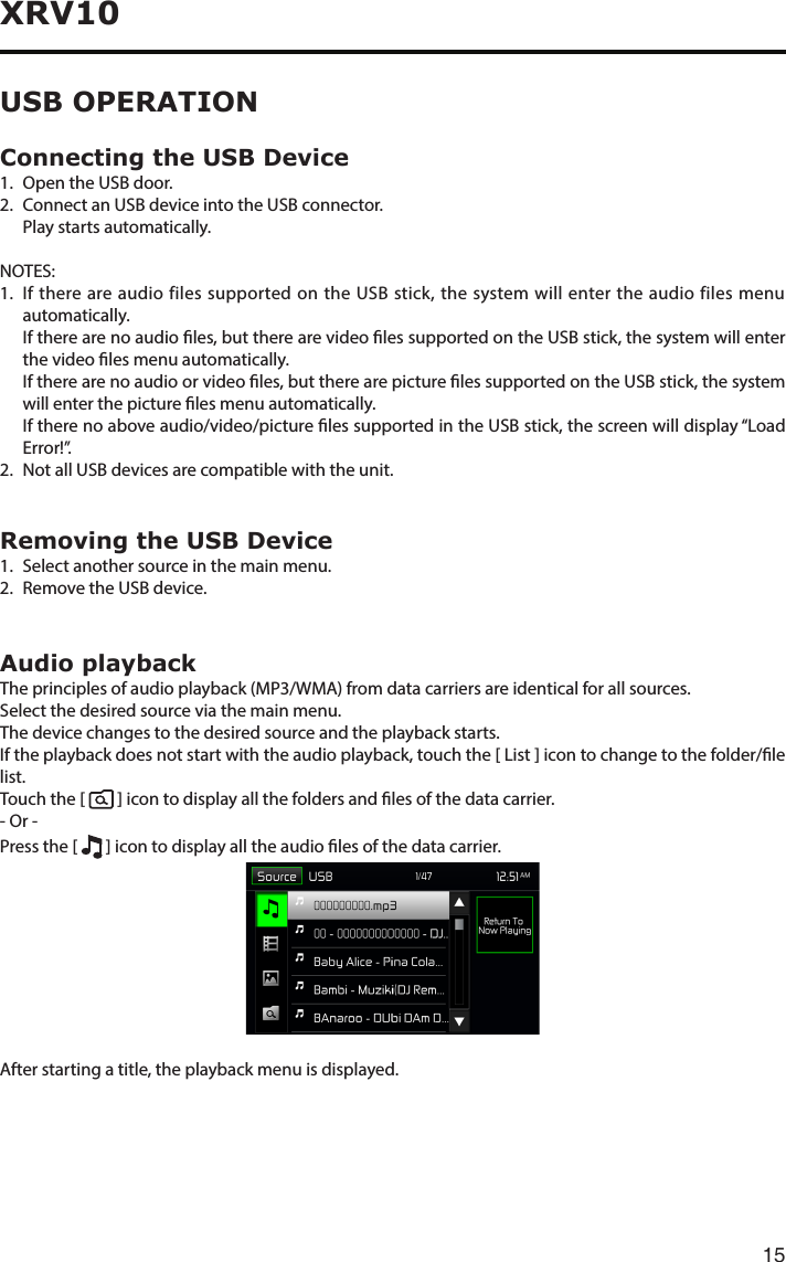 15XRV10Connecting the USB Device1.  Open the USB door.2.   Connect an USB device into the USB connector.  Play starts automatically.NOTES:1.   If there are audio files supported on the USB stick, the system will enter the audio files menu automatically.    If there are no audio les, but there are video les supported on the USB stick, the system will enter the video les menu automatically.    If there are no audio or video les, but there are picture les supported on the USB stick, the system will enter the picture les menu automatically.    If there no above audio/video/picture les supported in the USB stick, the screen will display “Load Error!”.2.   Not all USB devices are compatible with the unit.Removing the USB Device1.  Select another source in the main menu.2.  Remove the USB device.Audio playbackTheprinciplesofaudioplayback(MP3/WMA)fromdatacarriersareidenticalforallsources.Select the desired source via the main menu.The device changes to the desired source and the playback starts.If the playback does not start with the audio playback, touch the [ List ] icon to change to the folder/le list.Touch the [    ] icon to display all the folders and les of the data carrier.- Or -Press the [   ] icon to display all the audio les of the data carrier.After starting a title, the playback menu is displayed.USB OPERATION