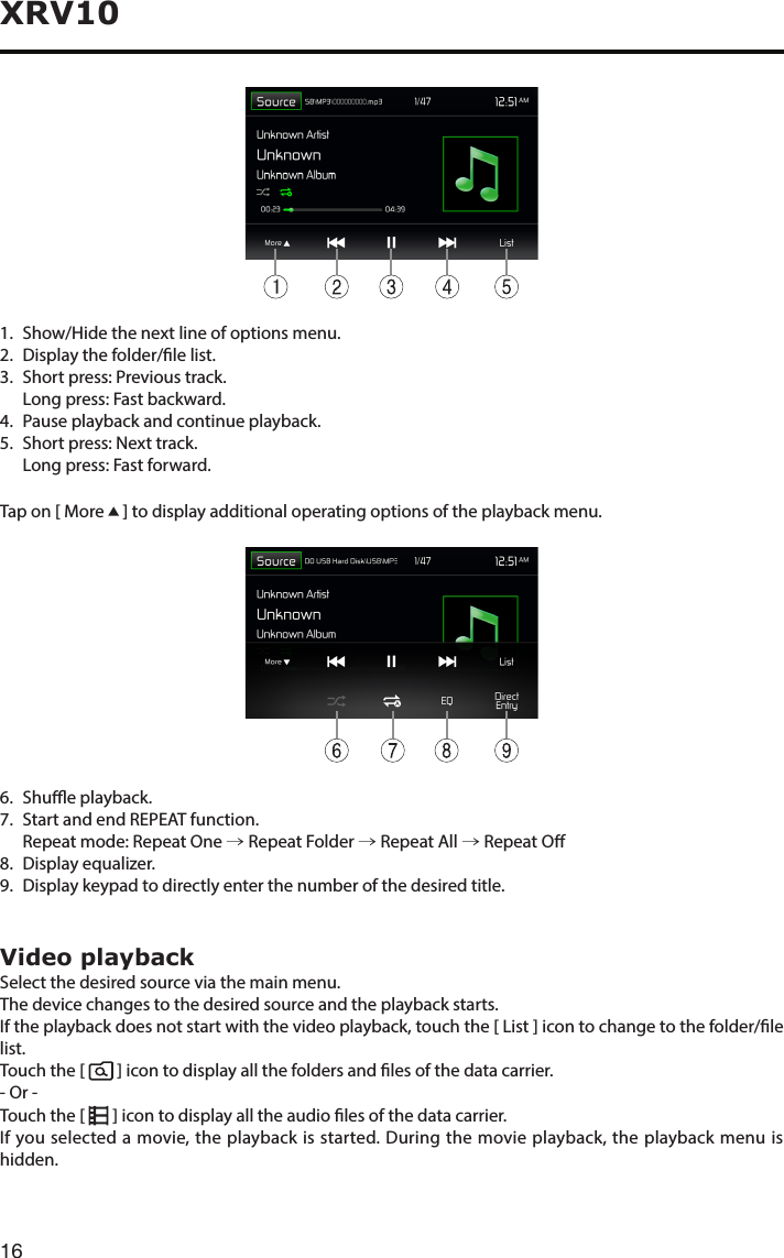 16XRV1011.   Show/Hide the next line of options menu.2.   Display the folder/le list.3. Shortpress:Previoustrack.   Long press: Fast backward.4.   Pause playback and continue playback.5.   Short press: Next track.   Long press: Fast forward.Tap on [ More   ] to display additional operating options of the playback menu.6.    Shue  playback.7.   Start and end REPEAT function.   Repeat mode:  Repeat One → Repeat Folder → Repeat All → Repeat O8. Displayequalizer.9.   Display keypad to directly enter the number of the desired title.Video playbackSelect the desired source via the main menu.The device changes to the desired source and the playback starts.If the playback does not start with the video playback, touch the [ List ] icon to change to the folder/le list.Touch the [    ] icon to display all the folders and les of the data carrier.- Or -Touch the [      ] icon to display all the audio les of the data carrier.If you selected a movie, the playback is started. During the movie playback, the playback menu is hidden.