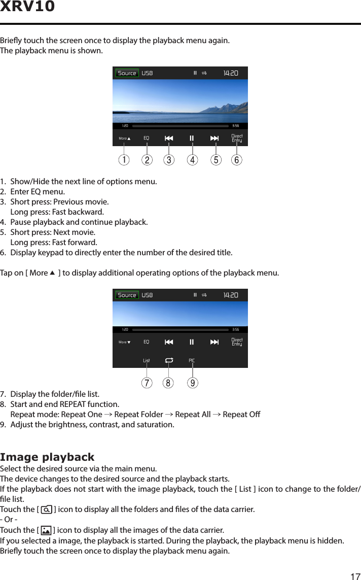 17XRV10Brieytouchthescreenoncetodisplaytheplaybackmenuagain.The playback menu is shown.11.    Show/Hide the next line of options menu.2.   Enter EQ menu.3. Shortpress:Previousmovie.   Long press: Fast backward.4.   Pause playback and continue playback.5.   Short press: Next movie.   Long press: Fast forward.6.  Display keypad to directly enter the number of the desired title.Tap on [ More    ] to display additional operating options of the playback menu.7.   Display the folder/le list.8. StartandendREPEATfunction.   Repeat mode:  Repeat One → Repeat Folder → Repeat All → Repeat O9.   Adjust the brightness, contrast, and saturation.Image playbackSelect the desired source via the main menu.The device changes to the desired source and the playback starts.If the playback does not start with the image playback, touch the [ List ] icon to change to the folder/le list.Touch the [    ] icon to display all the folders and les of the data carrier.- Or -Touch the [   ] icon to display all the images of the data carrier.If you selected a image, the playback is started. During the playback, the playback menu is hidden.Brieytouchthescreenoncetodisplaytheplaybackmenuagain.