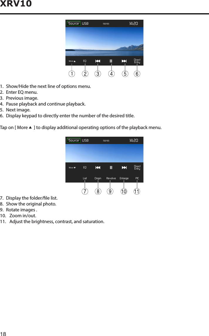 18XRV1011.   Show/Hide the next line of options menu.2.   Enter EQ menu.3. Previousimage.4.   Pause playback and continue playback.5.   Next  image.6.   Display keypad to directly enter the number of the desired title.Tap on [ More    ] to display additional operating options of the playback menu.7.  Display the folder/le list.8. Showtheoriginalphoto.9.  Rotate images .10.   Zoom  in/out.11.   Adjust the brightness, contrast, and saturation.