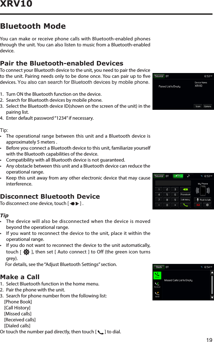 19XRV10You can make or receive phone calls with Bluetooth-enabled phones through the unit. You can also listen to music from a Bluetooth-enabled device.Pair the Bluetooth-enabled DevicesTo connect your Bluetooth device to the unit, you need to pair the device to the unit. Pairing needs only to be done once. You can pair up to ve devices. You also can search for Bluetooth devices by mobile phone.1.   Turn ON the Bluetooth function on the device.2.   Search for Bluetooth devices by mobile phone. 3. SelecttheBluetoothdeviceID(shownonthescreenoftheunit)inthepairing list.4. Enterdefaultpassword“1234”ifnecessary. Tip:• TheoperationalrangebetweenthisunitandaBluetoothdeviceisapproximately 5 meters .• BeforeyouconnectaBluetoothdevicetothisunit,familiarizeyourselfwith the Bluetooth capabilities of the device.• CompatibilitywithallBluetoothdeviceisnotguaranteed.• AnyobstaclebetweenthisunitandaBluetoothdevicecanreducetheoperational range.• Keepthisunitawayfromanyotherelectronicdevicethatmaycauseinterference.Disconnect Bluetooth DeviceTo disconnect one device, touch [   ] .Tip• Thedevicewillalsobedisconnectedwhenthedeviceismovedbeyond the operational range.• Ifyouwanttoreconnectthedevicetotheunit,placeitwithintheoperational range.• Ifyoudonotwanttoreconnectthedevicetotheunitautomatically,touch [   ], then set [ Auto connect ] to Off (the green icon turns grey).      For details, see the “Adjust Bluetooth Settings” section.Make a Call1.  Select Bluetooth function in the home menu.2.  Pair the phone with the unit.3. Searchforphonenumberfromthefollowinglist:    [Phone Book]    [Call History]    [Missed calls]    [Received calls]    [Dialed calls]Or touch the number pad directly, then touch [   ] to dial.Bluetooth Mode