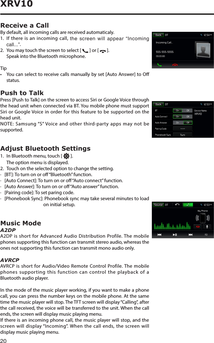 20XRV10Receive a CallBy default, all incoming calls are received automaticaly.1.   If there is an incoming call, the screen will appear “Incoming call...”. 2.  You may touch the screen to select [   ] or [   ].  Speak into the Bluetooth microphone.Tip• Youcanselecttoreceivecallsmanuallybyset[AutoAnswer]toOstatus.Push to TalkPress[PushtoTalk]onthescreentoaccessSiriorGoogleVoicethroughthe head unit when connected via BT. You mobile phone must support SiriorGoogleVoiceinorderforthisfeaturetobesupportedonthehead unit.NOTE: Samsung “S” Voice and other third-party apps may not be supported.Adjust Bluetooth Settings1.  In Bluetooth menu, touch [   ].  The option menu is displayed.2.  Touch on the selected option to change the setting.∙   [BT]: To turn on or o “Bluetooth” function.∙   [Auto Connect]: To turn on or o “Auto connect” function.∙   [Auto Answer]: To turn on or o “Auto answer” function.∙   [Pairing code]: To set paring code.∙   [Phonebook Sync]:  Phonebook sync may take several minutes to load on initial setup.Music ModeA2DPA2DP is short for Advanced Audio Distribution Profile. The mobile phones supporting this function can transmit stereo audio, whereas the ones not supporting this function can transmit mono audio only.AVRCPAVRCP is short for Audio/Video Remote Control Profile. The mobile phones supporting this function can control the playback of a Bluetooth audio player.In the mode of the music player working, if you want to make a phone call, you can press the number keys on the mobile phone. At the same time the music player will stop. The TFT screen will display “Calling”, after the call received, the voice will be transferred to the unit. When the call ends, the screen will display music playing menu. If there is an incoming phone call, the music player will stop, and the screen will display “Incoming”. When the call ends, the screen will display music playing menu. 