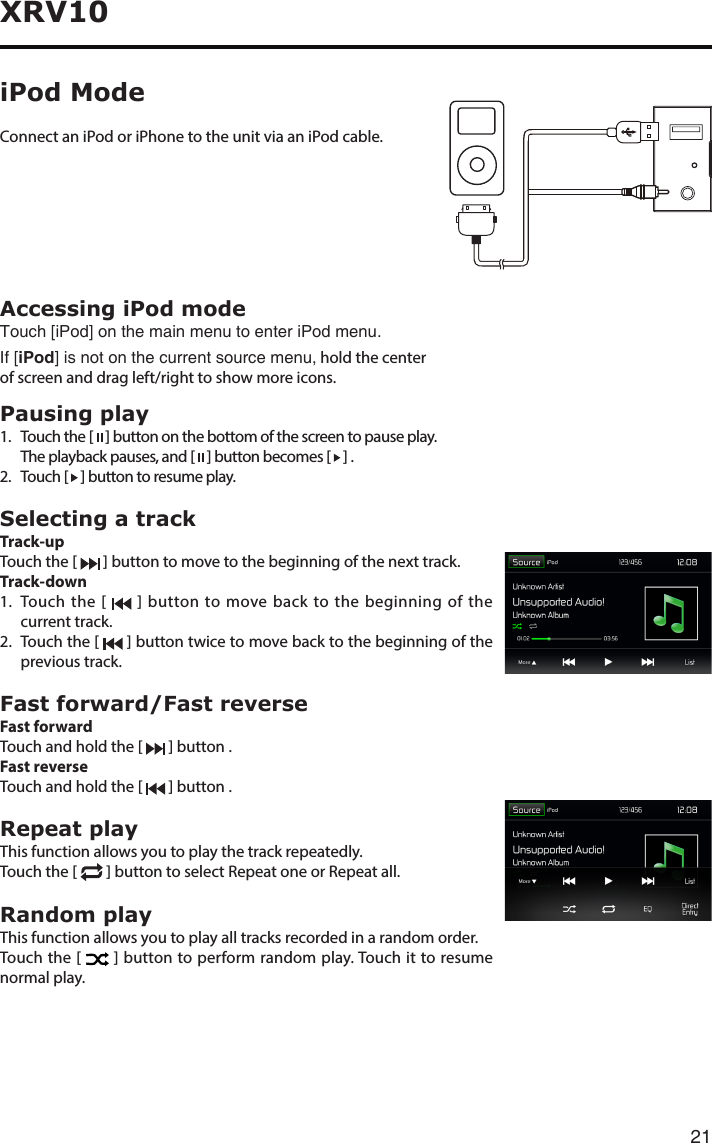 21XRV10Accessing iPod modeTouch [iPod] on the main menu to enter iPod menu.If [iPod] is not on the current source menu, hold the center of screen and drag left/right to show more icons.Pausing play1.   Touch the [   ] button on the bottom of the screen to pause play.  The playback pauses, and [   ] button becomes [   ] .2.   Touch  [   ] button to resume play.Selecting a trackTrack-up Touch the [   ] button to move to the beginning of the next track.Track-down1.   Touch the [   ] button to move back to the beginning of the current track.2.   Touch the [   ] button twice to move back to the beginning of the previous track.Fast forward/Fast reverseFast forwardTouch and hold the [   ] button .Fast reverse Touch and hold the [   ] button .Repeat playThis function allows you to play the track repeatedly.Touch the [   ] button to select Repeat one or Repeat all.Random playThis function allows you to play all tracks recorded in a random order.Touch the [   ] button to perform random play. Touch it to resume normal play.Connect an iPod or iPhone to the unit via an iPod cable.iPod Mode