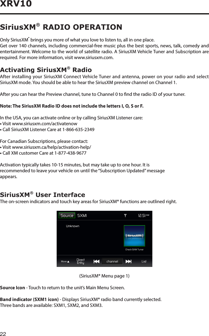 22XRV10SiriusXM® RADIO OPERATIONOnly SiriusXM® brings you more of what you love to listen to, all in one place.Getover140channels,includingcommercial-freemusicplusthebestsports,news,talk,comedyandentertainment. Welcome to the world of satellite radio. A SiriusXM Vehicle Tuner and Subscription are required. For more information, visit www.siriusxm.com.Activating SiriusXM® RadioAfter installing your SiriusXM Connect Vehicle Tuner and antenna, power on your radio and select SiriusXM mode. You should be able to hear the SiriusXM preview channel on Channel 1.After you can hear the Preview channel, tune to Channel 0 to nd the radio ID of your tuner.Note: The SiriusXM Radio ID does not include the letters I, O, S or F.In the USA, you can activate online or by calling SiriusXM Listener care:• Visit www.siriusxm.com/activatenow•CallSiriusXMListenerCareat1-866-635-2349For Canadian Subscriptions, please contact:• Visit www.siriusxm.ca/help/activation-help/•CallXMcustomerCareat1-877-438-9677Activation typically takes 10-15 minutes, but may take up to one hour. It isrecommended to leave your vehicle on until the “Subscription Updated” messageappears.SiriusXM® User InterfaceThe on-screen indicators and touch key areas for SiriusXM® functions are outlined right.(SiriusXM® Menu page 1)Source Icon - Touch to return to the unit’s Main Menu Screen.Band indicator (SXM1 icon) - Displays SiriusXM® radio band currently selected.Threebandsareavailable:SXM1,SXM2,andSXM3.