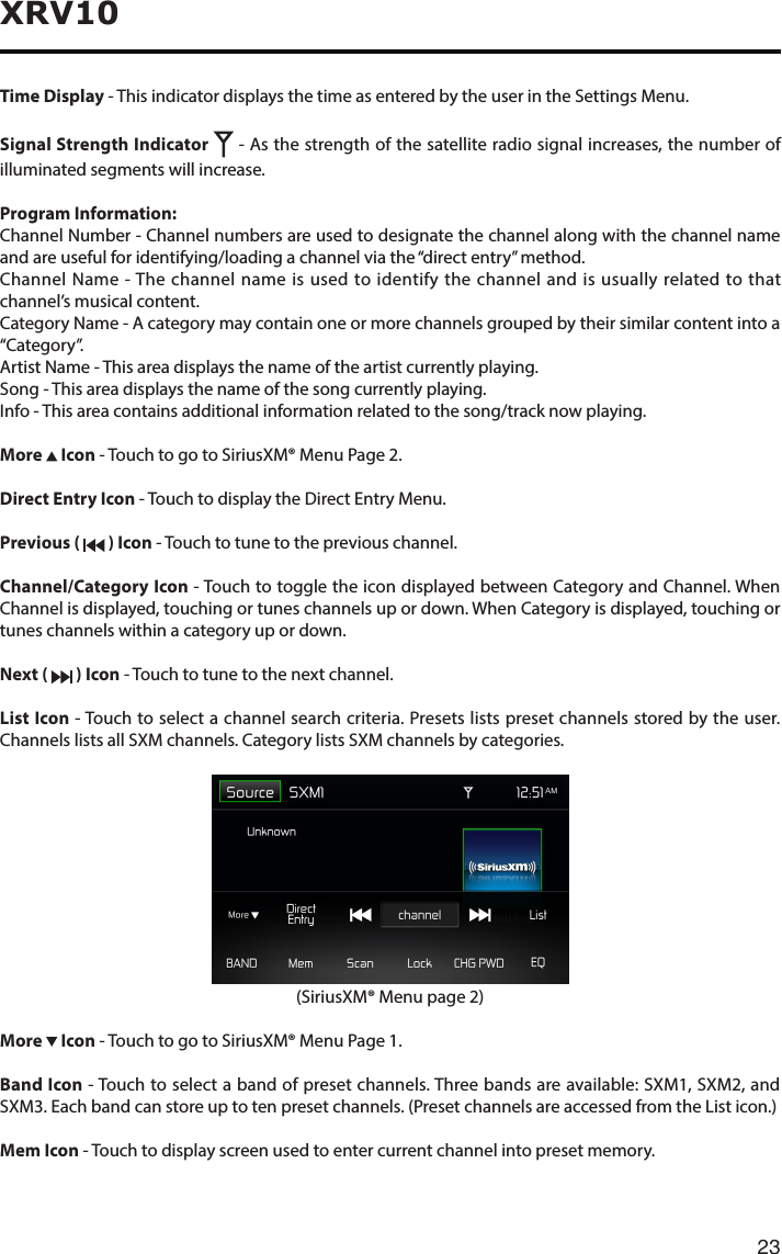 23XRV10Time Display - This indicator displays the time as entered by the user in the Settings Menu.Signal Strength Indicator   - As the strength of the satellite radio signal increases, the number of illuminated segments will increase.Program Information:Channel Number - Channel numbers are used to designate the channel along with the channel name and are useful for identifying/loading a channel via the “direct entry” method.Channel Name - The channel name is used to identify the channel and is usually related to that channel’s musical content.Category Name - A category may contain one or more channels grouped by their similar content into a “Category”.Artist Name - This area displays the name of the artist currently playing.Song - This area displays the name of the song currently playing.Info - This area contains additional information related to the song/track now playing.More   Icon - Touch to go to SiriusXM® Menu Page 2.Direct Entry Icon - Touch to display the Direct Entry Menu.Previous (   ) Icon - Touch to tune to the previous channel.Channel/Category Icon - Touch to toggle the icon displayed between Category and Channel. When Channel is displayed, touching or tunes channels up or down. When Category is displayed, touching or tunes channels within a category up or down.Next (   ) Icon - Touch to tune to the next channel.List Icon - Touch to select a channel search criteria. Presets lists preset channels stored by the user. Channels lists all SXM channels. Category lists SXM channels by categories. (SiriusXM® Menu page 2)More   Icon - Touch to go to SiriusXM® Menu Page 1.Band Icon - Touch to select a band of preset channels. Three bands are available: SXM1, SXM2, and SXM3.Eachbandcanstoreuptotenpresetchannels.(PresetchannelsareaccessedfromtheListicon.)Mem Icon - Touch to display screen used to enter current channel into preset memory.