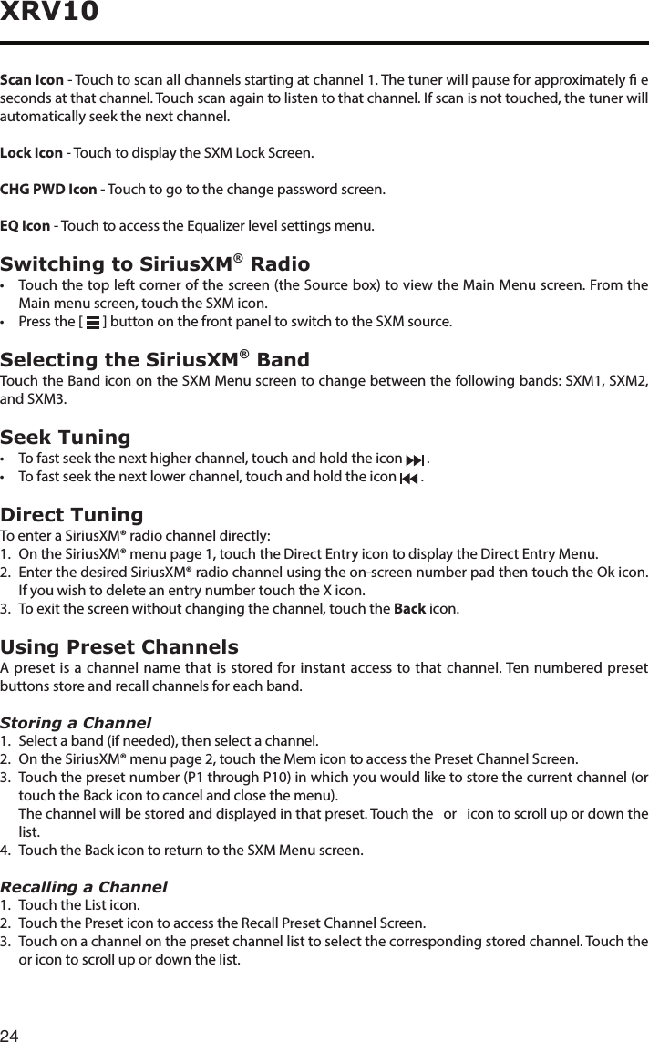 24XRV10Scan Icon - Touch to scan all channels starting at channel 1. The tuner will pause for approximately  e seconds at that channel. Touch scan again to listen to that channel. If scan is not touched, the tuner will automatically seek the next channel.Lock Icon - Touch to display the SXM Lock Screen.CHG PWD Icon - Touch to go to the change password screen.EQ Icon-TouchtoaccesstheEqualizerlevelsettingsmenu.Switching to SiriusXM® Radio• Touchthetopleftcornerofthescreen(theSourcebox)toviewtheMainMenuscreen.FromtheMain menu screen, touch the SXM icon.• Pressthe[  ] button on the front panel to switch to the SXM source.Selecting the SiriusXM® BandTouch the Band icon on the SXM Menu screen to change between the following bands: SXM1, SXM2, andSXM3.Seek Tuning• Tofastseekthenexthigherchannel,touchandholdtheicon  .• Tofastseekthenextlowerchannel,touchandholdtheicon  .Direct TuningTo enter a SiriusXM® radio channel directly:1.   On the SiriusXM® menu page 1, touch the Direct Entry icon to display the Direct Entry Menu.2.   Enter the desired SiriusXM® radio channel using the on-screen number pad then touch the Ok icon. If you wish to delete an entry number touch the X icon.3. Toexitthescreenwithoutchangingthechannel,touchtheBack icon.Using Preset ChannelsA preset is a channel name that is stored for instant access to that channel. Ten numbered preset buttons store and recall channels for each band.Storing a Channel1.   Select a band (if needed), then select a channel.2.  On the SiriusXM® menu page 2, touch the Mem icon to access the Preset Channel Screen.3. Touchthepresetnumber(P1throughP10)inwhichyouwouldliketostorethecurrentchannel(ortouch the Back icon to cancel and close the menu).   The channel will be stored and displayed in that preset. Touch the   or   icon to scroll up or down the list.4.  Touch the Back icon to return to the SXM Menu screen.Recalling a Channel1.  Touch the List icon.2.  Touch the Preset icon to access the Recall Preset Channel Screen.3. Touchonachannelonthepresetchannellisttoselectthecorrespondingstoredchannel.Touchtheor icon to scroll up or down the list.