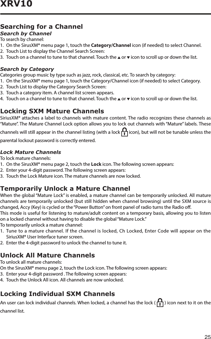 25XRV10Searching for a ChannelSearch by ChannelTo search by channel:1.   On the SirusXM® menu page 1, touch the Category/Channel icon (if needed) to select Channel.2.  Touch List to display the Channel Search Screen:3. Touchonachanneltotunetothatchannel.Touchthe  or   icon to scroll up or down the list.Search by CategoryCategoriesgroupmusicbytypesuchasjazz,rock,classical,etc.Tosearchbycategory:1.   On the SirusXM® menu page 1, touch the Category/Channel icon (if needed) to select Category.2.  Touch List to display the Category Search Screen:3. Touchacategoryitem.Achannellistscreenappears.4.  Touch on a channel to tune to that channel. Touch the   or   icon to scroll up or down the list.Locking SXM Mature ChannelsSiriusXM®attachesalabeltochannelswithmaturecontent.Theradiorecognizesthesechannelsas“Mature”. The Mature Channel Lock option allows you to lock out channels with “Mature” labels. These channels will still appear in the channel listing (with a lock    icon), but will not be tunable unless the parental lockout password is correctly entered.Lock Mature ChannelsTo lock mature channels:1.   On the SirusXM® menu page 2, touch the Lock icon. The following screen appears:2.  Enter your 4-digit password. The following screen appears:3. TouchtheLockMatureicon.Thematurechannelsarenowlocked.Temporarily Unlock a Mature ChannelWhen the global “Mature Lock” is enabled, a mature channel can be temporarily unlocked. All mature channels are temporarily unlocked (but still hidden when channel browsing) until the SXM source is changed,Accy(Key)iscycledorthe“PowerButton”onfrontpanelofradioturnstheRadioo.This mode is useful for listening to mature/adult content on a temporary basis, allowing you to listen on a locked channel without having to disable the global “Mature Lock.”To temporarily unlock a mature channel:1.   Tune to a mature channel. If the channel is locked, Ch Locked, Enter Code will appear on the SiriusXM® User Interface tuner screen.2.  Enter the 4-digit password to unlock the channel to tune it.Unlock All Mature ChannelsTo unlock all mature channels:On the SirusXM® menu page 2, touch the Lock icon. The following screen appears:3. Enteryour4-digitpassword.Thefollowingscreenappears:4.  Touch the Unlock All icon. All channels are now unlocked.Locking Individual SXM ChannelsAn user can lock individual channels. When locked, a channel has the lock (    ) icon next to it on the channel list.