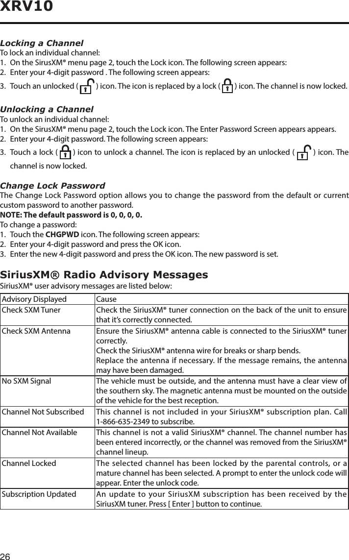 26XRV10Locking a ChannelTo lock an individual channel:1.  On the SirusXM® menu page 2, touch the Lock icon. The following screen appears:2.  Enter your 4-digit password . The following screen appears:3. Touchanunlocked(  ) icon. The icon is replaced by a lock (    ) icon. The channel is now locked.Unlocking a ChannelTo unlock an individual channel:1.  On the SirusXM® menu page 2, touch the Lock icon. The Enter Password Screen appears appears.2.  Enter your 4-digit password. The following screen appears:3. Touchalock(   ) icon to unlock a channel. The icon is replaced by an unlocked (   ) icon. The channel is now locked.Change Lock PasswordThe Change Lock Password option allows you to change the password from the default or current custom password to another password.NOTE: The default password is 0, 0, 0, 0.To change a password:1.  Touch the CHGPWD icon. The following screen appears:2. Enteryour4-digitpasswordandpresstheOKicon.3. Enterthenew4-digitpasswordandpresstheOKicon.Thenewpasswordisset.SiriusXM® Radio Advisory MessagesSiriusXM® user advisory messages are listed below:Advisory Displayed  CauseCheck SXM Tuner  Check the SiriusXM® tuner connection on the back of the unit to ensure that it’s correctly connected.Check SXM Antenna  Ensure the SiriusXM® antenna cable is connected to the SiriusXM® tuner correctly.Check the SiriusXM® antenna wire for breaks or sharp bends.Replace the antenna if necessary. If the message remains, the antenna may have been damaged.No SXM Signal  The vehicle must be outside, and the antenna must have a clear view of the southern sky. The magnetic antenna must be mounted on the outside of the vehicle for the best reception.Channel Not Subscribed  This channel is not included in your SiriusXM® subscription plan. Call 1-866-635-2349tosubscribe.Channel Not Available  This channel is not a valid SiriusXM® channel. The channel number has been entered incorrectly, or the channel was removed from the SiriusXM® channel lineup.Channel Locked  The selected channel has been locked by the parental controls, or a mature channel has been selected. A prompt to enter the unlock code will appear. Enter the unlock code.Subscription Updated  An update to your SiriusXM subscription has been received by the SiriusXM tuner. Press [ Enter ] button to continue.