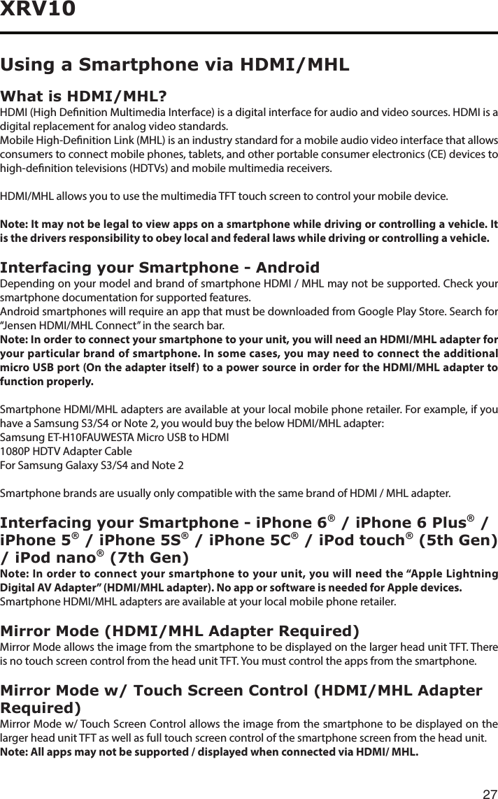 27XRV10Using a Smartphone via HDMI/MHLWhat is HDMI/MHL? HDMI (High Denition Multimedia Interface) is a digital interface for audio and video sources. HDMI is a digital replacement for analog video standards.Mobile High-Denition Link (MHL) is an industry standard for a mobile audio video interface that allows consumers to connect mobile phones, tablets, and other portable consumer electronics (CE) devices to high-denition televisions (HDTVs) and mobile multimedia receivers.HDMI/MHL allows you to use the multimedia TFT touch screen to control your mobile device.Note: It may not be legal to view apps on a smartphone while driving or controlling a vehicle. It is the drivers responsibility to obey local and federal laws while driving or controlling a vehicle.Interfacing your Smartphone - AndroidDepending on your model and brand of smartphone HDMI / MHL may not be supported. Check your smartphone documentation for supported features.AndroidsmartphoneswillrequireanappthatmustbedownloadedfromGooglePlayStore.Searchfor“Jensen HDMI/MHL Connect” in the search bar.Note: In order to connect your smartphone to your unit, you will need an HDMI/MHL adapter for your particular brand of smartphone. In some cases, you may need to connect the additional micro USB port (On the adapter itself) to a power source in order for the HDMI/MHL adapter to function properly.Smartphone HDMI/MHL adapters are available at your local mobile phone retailer. For example, if you haveaSamsungS3/S4orNote2,youwouldbuythebelowHDMI/MHLadapter:Samsung ET-H10FAUWESTA Micro USB to HDMI1080PHDTVAdapterCableForSamsungGalaxyS3/S4andNote2Smartphone brands are usually only compatible with the same brand of HDMI / MHL adapter.Interfacing your Smartphone - iPhone 6® / iPhone 6 Plus® / iPhone 5® / iPhone 5S® / iPhone 5C® / iPod touch® (5th Gen) / iPod nano® (7th Gen)Note: In order to connect your smartphone to your unit, you will need the “Apple Lightning Digital AV Adapter” (HDMI/MHL adapter). No app or software is needed for Apple devices.Smartphone HDMI/MHL adapters are available at your local mobile phone retailer.Mirror Mode (HDMI/MHL Adapter Required)Mirror Mode allows the image from the smartphone to be displayed on the larger head unit TFT. There is no touch screen control from the head unit TFT. You must control the apps from the smartphone.Mirror Mode w/ Touch Screen Control (HDMI/MHL Adapter Required)Mirror Mode w/ Touch Screen Control allows the image from the smartphone to be displayed on the larger head unit TFT as well as full touch screen control of the smartphone screen from the head unit.Note: All apps may not be supported / displayed when connected via HDMI/ MHL.