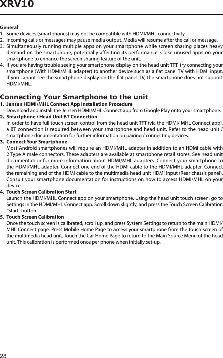 28XRV10General1.   Some devices (smartphones) may not be compatible with HDMI/MHL connectivity.2.   Incoming calls or messages may pause media output. Media will resume after the call or message.3. Simultaneouslyrunningmultipleappsonyoursmartphonewhilescreensharingplacesheavydemand on the smartphone, potentially affecting its performance. Close unused apps on your smartphone to enhance the screen sharing feature of the unit.4.   If you are having trouble seeing your smartphone display on the head unit TFT, try connecting your smartphone(WithHDMI/MHLadapter)toanotherdevicesuchasaatpanelTVwithHDMIinput.IfyoucannotseethesmartphonedisplayontheatpanelTV,thesmartphonedoesnotsupportHDMI/MHL.Connecting Your Smartphone to the unit1.  Jensen HDMI/MHL Connect App Installation Procedure DownloadandinstalltheJensenHDMI/MHLConnectappfromGooglePlayontoyoursmartphone.2.  Smartphone / Head Unit BT Connection   In order to have full touch screen control from the head unit TFT (via the HDMI/ MHL Connect app), a BT connection is required between your smartphone and head unit. Refer to the head unit / smartphone documentation for further information on pairing / connecting devices.3.  Connect Your Smartphone   Most Android smartphones will require an HDMI/MHL adapter in addition to an HDMI cable with 2 Type A male connectors. These adapters are available at smartphone retail stores. See head unit documentation for more information about HDMI/MHL adapters. Connect your smartphone to the HDMI/MHL adapter. Connect one end of the HDMI cable to the HDMI/MHL adapter. Connect the remaining end of the HDMI cable to the multimedia head unit HDMI input (Rear chassis panel). Consult your smartphone documentation for instructions on how to access HDMI/MHL on your device.4.  Touch Screen Calibration Start   Launch the HDMI/MHL Connect app on your smartphone. Using the head unit touch screen, go to Settings in the HDMI/MHL Connect app. Scroll down slightly, and press the Touch Screen Calibration “Start” button.5.  Touch Screen Calibration   Once the touch screen is calibrated, scroll up, and press System Settings to return to the main HDMI/MHL Connect page. Press Mobile Home Page to access your smartphone from the touch screen of the multimedia head unit. Touch the Car Home Page to return to the Main Source Menu of the head unit. This calibration is performed once per phone when initially set-up.