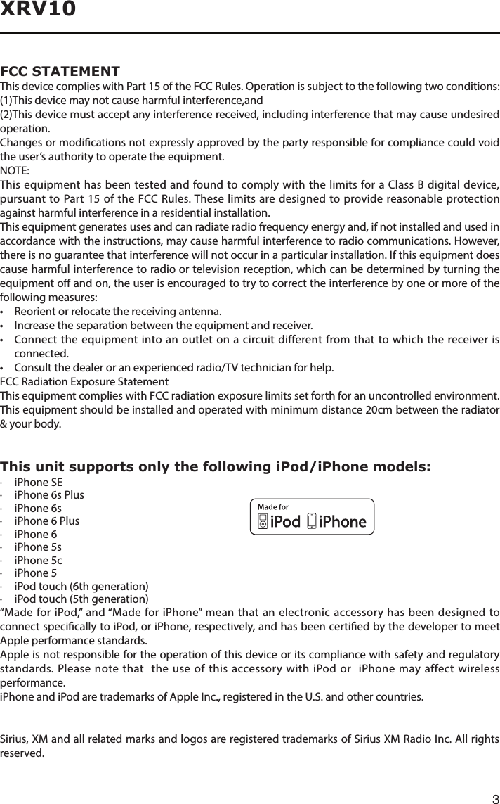 3XRV10 FCC  STATEMENTThis device complies with Part 15 of the FCC Rules. Operation is subject to the following two conditions: (1)This device may not cause harmful interference,and (2)This device must accept any interference received, including interference that may cause undesired operation.Changes or modications not expressly approved by the party responsible for compliance could void the user’s authority to operate the equipment.NOTE:  This equipment has been tested and found to comply with the limits for a Class B digital device, pursuant to Part 15 of the FCC Rules. These limits are designed to provide reasonable protection against harmful interference in a residential installation. This equipment generates uses and can radiate radio frequency energy and, if not installed and used in accordance with the instructions, may cause harmful interference to radio communications. However, there is no guarantee that interference will not occur in a particular installation. If this equipment does cause harmful interference to radio or television reception, which can be determined by turning the equipment o and on, the user is encouraged to try to correct the interference by one or more of the following measures:• Reorientorrelocatethereceivingantenna.• Increasetheseparationbetweentheequipmentandreceiver.• Connecttheequipmentintoanoutletonacircuitdifferentfromthattowhichthereceiverisconnected.• Consultthedealeroranexperiencedradio/TVtechnicianforhelp. FCC Radiation Exposure StatementThis equipment complies with FCC radiation exposure limits set forth for an uncontrolled environment. This equipment should be installed and operated with minimum distance 20cm between the radiator &amp; your body.This unit supports only the following iPod/iPhone models:·  iPhone SE·  iPhone 6s Plus·  iPhone 6s·  iPhone 6 Plus·  iPhone 6·  iPhone 5s·  iPhone 5c·  iPhone 5·  iPod touch (6th generation)·  iPod touch (5th generation)“Made for iPod,” and “Made for iPhone” mean that an electronic accessory has been designed to connect specically to iPod, or iPhone, respectively, and has been certied by the developer to meet Apple performance standards.Apple is not responsible for the operation of this device or its compliance with safety and regulatory standards. Please note that  the use of this accessory with iPod or  iPhone may affect wireless performance. iPhone and iPod are trademarks of Apple Inc., registered in the U.S. and other countries.Sirius, XM and all related marks and logos are registered trademarks of Sirius XM Radio Inc. All rights reserved.