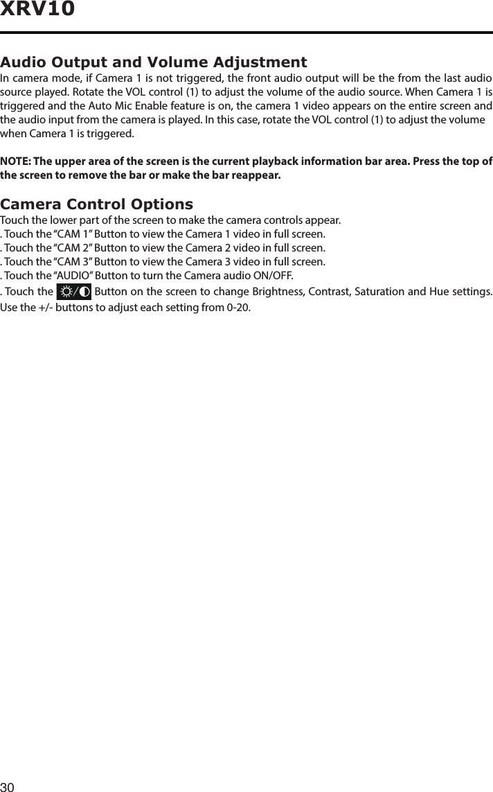 30XRV10Audio Output and Volume AdjustmentIn camera mode, if Camera 1 is not triggered, the front audio output will be the from the last audio source played. Rotate the VOL control (1) to adjust the volume of the audio source. When Camera 1 is triggered and the Auto Mic Enable feature is on, the camera 1 video appears on the entire screen and the audio input from the camera is played. In this case, rotate the VOL control (1) to adjust the volumewhen Camera 1 is triggered.NOTE: The upper area of the screen is the current playback information bar area. Press the top of the screen to remove the bar or make the bar reappear.Camera Control OptionsTouch the lower part of the screen to make the camera controls appear.. Touch the “CAM 1” Button to view the Camera 1 video in full screen.. Touch the “CAM 2” Button to view the Camera 2 video in full screen..Touchthe“CAM3”ButtontoviewtheCamera3videoinfullscreen.. Touch the “AUDIO” Button to turn the Camera audio ON/OFF.. Touch the   Button on the screen to change Brightness, Contrast, Saturation and Hue settings. Usethe+/-buttonstoadjusteachsettingfrom0-20.