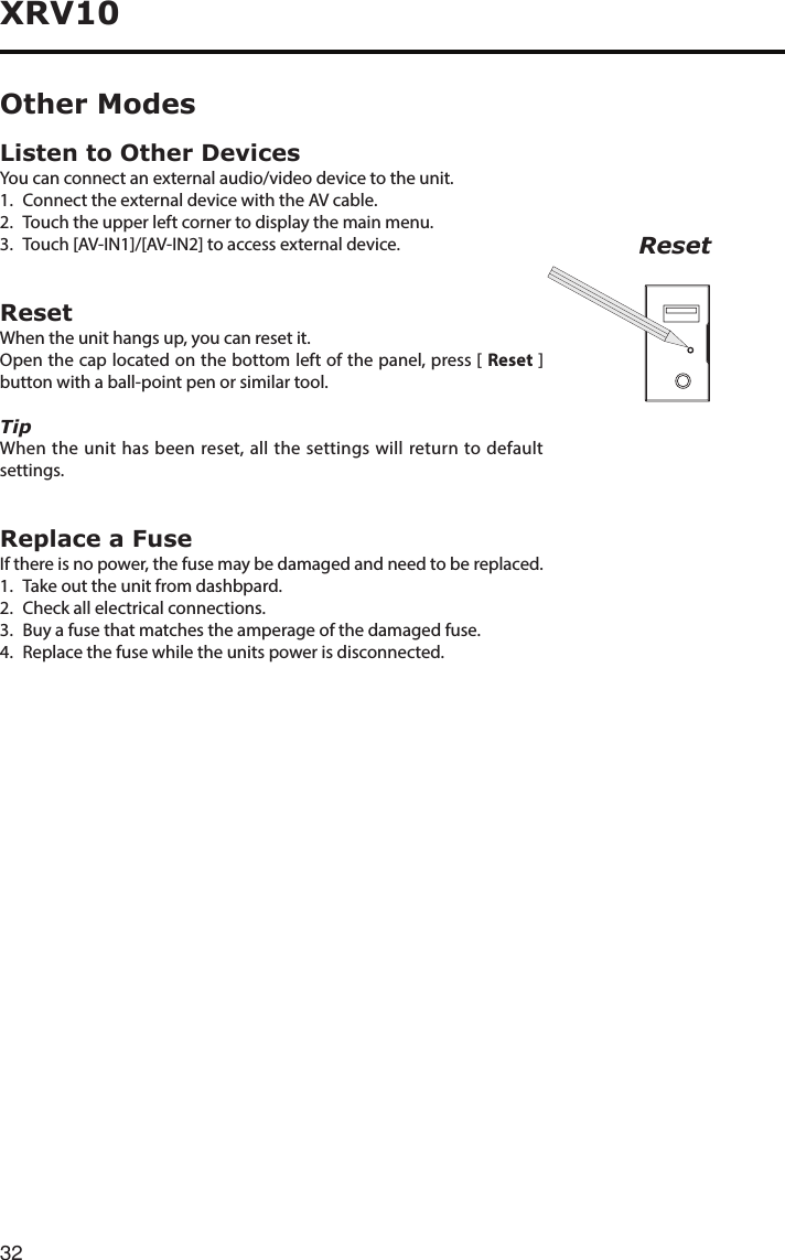 32XRV10Listen to Other DevicesYou can connect an external audio/video device to the unit.1.  Connect the external device with the AV cable.2.  Touch the upper left corner to display the main menu.3. Touch[AV-IN1]/[AV-IN2]toaccessexternaldevice.ResetWhen the unit hangs up, you can reset it.Open the cap located on the bottom left of the panel, press [ Reset ] button with a ball-point pen or similar tool.TipWhen the unit has been reset, all the settings will return to default settings.Replace a FuseIf there is no power, the fuse may be damaged and need to be replaced.1.  Take out the unit from dashbpard.2.  Check all electrical connections.3. Buyafusethatmatchestheamperageofthedamagedfuse.4.  Replace the fuse while the units power is disconnected.Other ModesReset