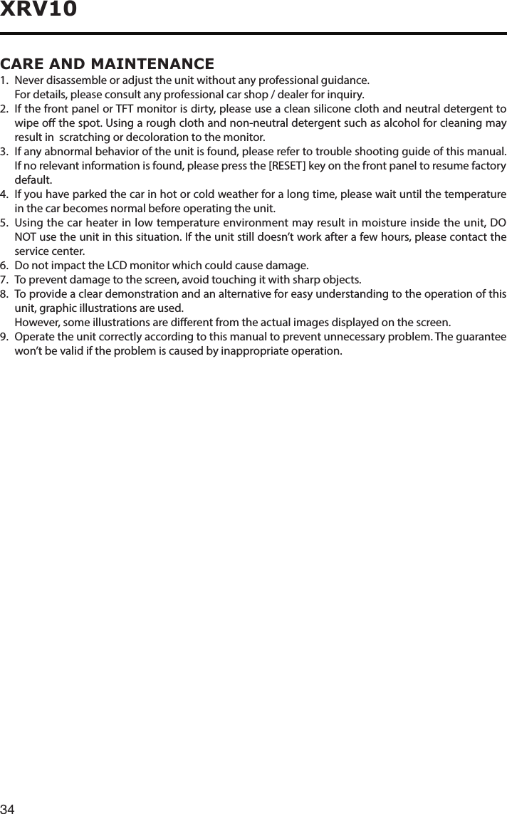 34XRV10CARE AND MAINTENANCE1.  Never disassemble or adjust the unit without any professional guidance.  For details, please consult any professional car shop / dealer for inquiry.2.   If the front panel or TFT monitor is dirty, please use a clean silicone cloth and neutral detergent to wipe o the spot. Using a rough cloth and non-neutral detergent such as alcohol for cleaning may result in  scratching or decoloration to the monitor.3. Ifanyabnormalbehavioroftheunitisfound,pleaserefertotroubleshootingguideofthismanual.If no relevant information is found, please press the [RESET] key on the front panel to resume factory default.4.   If you have parked the car in hot or cold weather for a long time, please wait until the temperature in the car becomes normal before operating the unit.5.   Using the car heater in low temperature environment may result in moisture inside the unit, DO NOT use the unit in this situation. If the unit still doesn’t work after a few hours, please contact the service center.6.   Do not impact the LCD monitor which could cause damage.7.  To prevent damage to the screen, avoid touching it with sharp objects.8. Toprovideacleardemonstrationandanalternativeforeasyunderstandingtotheoperationofthisunit, graphic illustrations are used.   However, some illustrations are dierent from the actual images displayed on the screen.9.   Operate the unit correctly according to this manual to prevent unnecessary problem. The guarantee won’t be valid if the problem is caused by inappropriate operation.