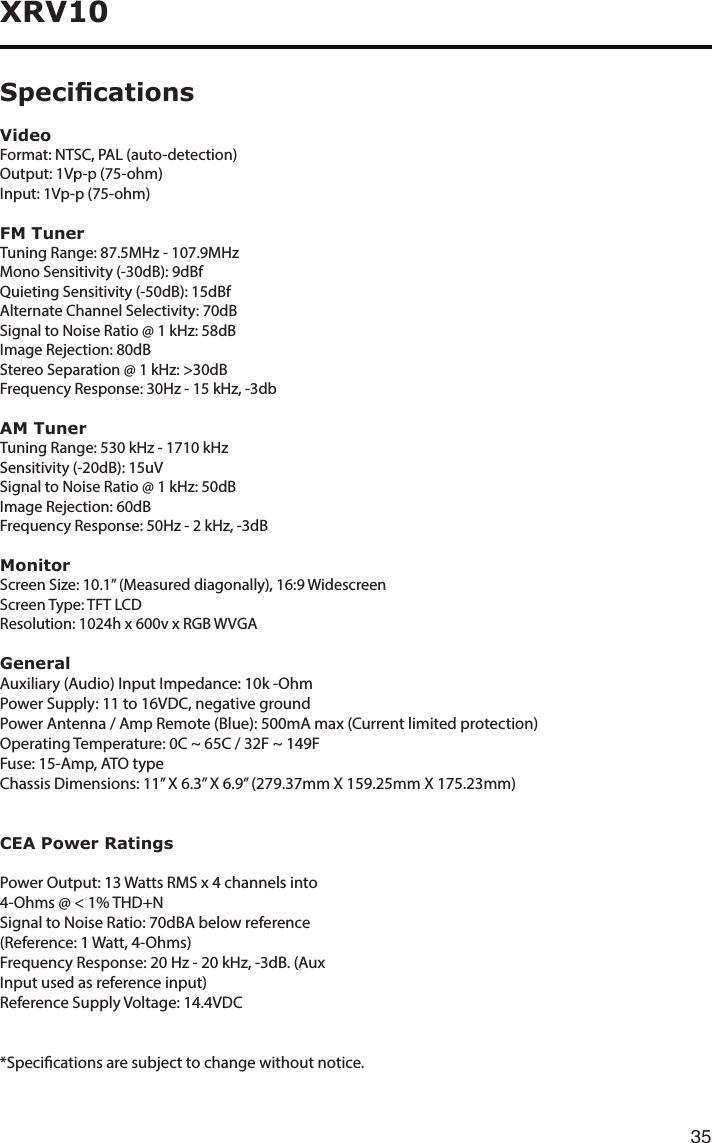 35XRV10VideoFormat: NTSC, PAL (auto-detection)Output: 1Vp-p (75-ohm)Input: 1Vp-p (75-ohm)FM TunerTuningRange:87.5MHz-107.9MHzMonoSensitivity(-30dB):9dBfQuieting Sensitivity (-50dB): 15dBfAlternate Channel Selectivity: 70dBSignaltoNoiseRatio@1kHz:58dBImageRejection:80dBStereoSeparation@1kHz:&gt;30dBFrequencyResponse:30Hz-15kHz,-3dbAM TunerTuningRange:530kHz-1710kHzSensitivity (-20dB): 15uVSignaltoNoiseRatio@1kHz:50dBImage Rejection: 60dBFrequencyResponse:50Hz-2kHz,-3dBMonitorScreenSize:10.1”(Measureddiagonally),16:9WidescreenScreen Type: TFT LCDResolution:1024hx600vxRGBWVGAGeneralAuxiliary (Audio) Input Impedance: 10k -OhmPower Supply: 11 to 16VDC, negative groundPower Antenna / Amp Remote (Blue): 500mA max (Current limited protection)OperatingTemperature:0C~65C/32F~149FFuse: 15-Amp, ATO typeChassisDimensions:11”X6.3”X6.9”(279.37mmX159.25mmX175.23mm)CEA Power RatingsPowerOutput:13WattsRMSx4channelsinto4-Ohms@&lt;1%THD+NSignal to Noise Ratio: 70dBA below reference(Reference: 1 Watt, 4-Ohms)FrequencyResponse:20Hz-20kHz,-3dB.(AuxInput used as reference input)Reference Supply Voltage: 14.4VDC*Specicationsaresubjecttochangewithoutnotice.Specications