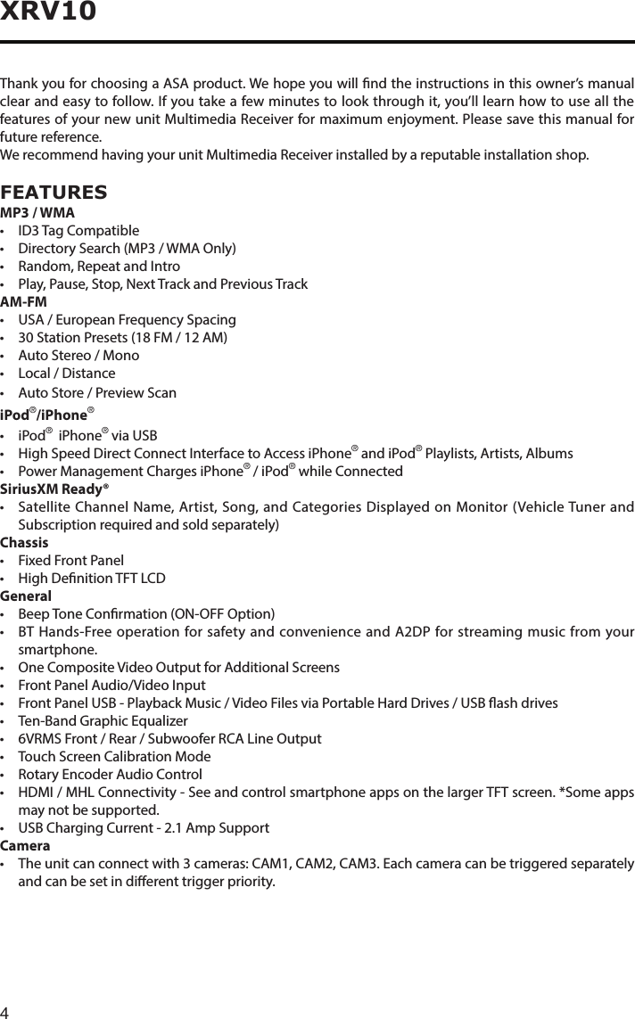 4XRV10Thank you for choosing a ASA product. We hope you will nd the instructions in this owner’s manual clear and easy to follow. If you take a few minutes to look through it, you’ll learn how to use all the features of your new unit Multimedia Receiver for maximum enjoyment. Please save this manual for future reference.We recommend having your unit Multimedia Receiver installed by a reputable installation shop.FEATURESMP3 / WMA• ID3TagCompatible• DirectorySearch(MP3/WMAOnly)• Random,RepeatandIntro• Play,Pause,Stop,NextTrackandPreviousTrackAM-FM• USA/EuropeanFrequencySpacing• 30StationPresets(18FM/12AM)• AutoStereo/Mono• Local/Distance• AutoStore/PreviewScaniPod®/iPhone®• iPod®  iPhone® via USB• HighSpeedDirectConnectInterfacetoAccessiPhone® and iPod® Playlists, Artists, Albums• PowerManagementChargesiPhone® / iPod® while ConnectedSiriusXM Ready®• SatelliteChannelName,Artist,Song,andCategoriesDisplayedonMonitor(VehicleTunerandSubscription required and sold separately)Chassis• FixedFrontPanel• HighDenitionTFTLCDGeneral• BeepToneConrmation(ON-OFFOption)• BTHands-FreeoperationforsafetyandconvenienceandA2DPforstreamingmusicfromyoursmartphone.• OneCompositeVideoOutputforAdditionalScreens• FrontPanelAudio/VideoInput• FrontPanelUSB-PlaybackMusic/VideoFilesviaPortableHardDrives/USBashdrives• Ten-BandGraphicEqualizer• 6VRMSFront/Rear/SubwooferRCALineOutput• TouchScreenCalibrationMode• RotaryEncoderAudioControl• HDMI/MHLConnectivity-SeeandcontrolsmartphoneappsonthelargerTFTscreen.*Someappsmay not be supported.• USBChargingCurrent-2.1AmpSupportCamera• Theunitcanconnectwith3cameras:CAM1,CAM2,CAM3.Eachcameracanbetriggeredseparatelyand can be set in dierent trigger priority.