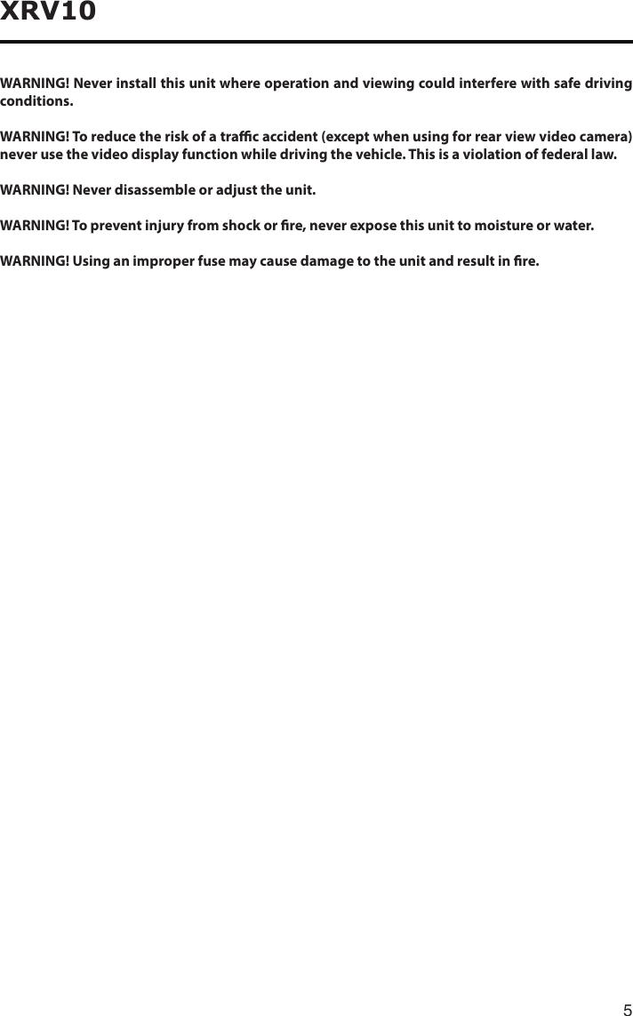 5XRV10WARNING! Never install this unit where operation and viewing could interfere with safe driving conditions.WARNING! To reduce the risk of a trac accident (except when using for rear view video camera) never use the video display function while driving the vehicle. This is a violation of federal law.WARNING! Never disassemble or adjust the unit.WARNING! To prevent injury from shock or re, never expose this unit to moisture or water.WARNING! Using an improper fuse may cause damage to the unit and result in re.