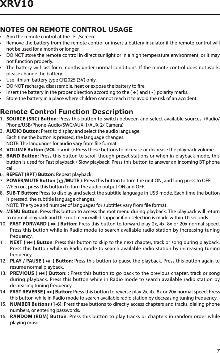 7XRV10NOTES ON REMOTE CONTROL USAGE• AimtheremotecontrolattheTFT/screen.• Removethebatteryfromtheremotecontrolorinsertabatteryinsulatoriftheremotecontrolwillnot be used for a month or longer.• DONOTstoretheremotecontrolindirectsunlightorinahightemperatureenvironment,oritmaynot function properly.• Thebatterywilllastfor6monthsundernormalconditions.Iftheremotecontroldoesnotwork,please change the battery.• UselithiumbatterytypeCR2025(3V)only.• DONOTrecharge,disassemble,heatorexposethebatterytore.• Insertthebatteryintheproperdirectionaccordingtothe(+)and(-)polaritymarks.• Storethebatteryinaplacewherechildrencannotreachittoavoidtheriskofanaccident.Remote Control Function Description1.  SOURCE (SRC) Button: Press this button to switch between and select available sources. (Radio/Phone/USB/Phone-Audio/SWC/AUX-1/AUX-2/ Camera)3. AUDIO Button: Press to display and select the audio language.   Each time the button is pressed, the language changes.   NOTE: The languages for audio vary from le format.4.  VOLUME Button (VOL + and -): Press these buttons to increase or decrease the playback volume.5.  BAND Button: Press this button to scroll though preset stations or when in playback mode, this button is used for Fast playback / Slow playback. Press this button to answer an incoming BT phone call.6.  REPEAT (RPT) Button: Repeat playback7.  POWER/MUTE Button (   /MUTE ): Press this button to turn the unit ON, and long press to OFF.  When on, press this button to turn the audio output ON and OFF.8.  SUB-T  Button: Press to display and select the subtitle language in USB mode. Each time the button is pressed, the subtitle language changes.   NOTE: The type and number of languages for subtitles vary from le format.9.   MENU Button: Press this button to access the root menu during playback. The playback will return to normal playback and the root menu will disappear if no selection is made within 10 seconds.10.   FAST FORWARD [   ] Button:Pressthisbuttontoforwardplay2x,4x,8xor20xnormalspeed.Press this button while in Radio mode to search available radio station by increasing tuning frequency.11.  NEXT (   ) Button: Press this button to skip to the next chapter, track or song during playback. Press this button while in Radio mode to search available radio station by increasing tuning frequency.12.   PLAY / PAUSE (  / ) Button: Press this button to pause the playback. Press this button again to resume normal playback.13.  PREVIOUS  (   ) Button: : Press this button to go back to the previous chapter, track or song during playback. Press this button while in Radio mode to search available radio station by decreasing tuning frequency.14.  FAST REVERSE [   ] Button:Pressthisbuttontoreverseplay2x,4x,8xor20xnormalspeed.Pressthis button while in Radio mode to search available radio station by decreasing tuning frequency.15.   NUMBER Buttons (1-6): Press these buttons to directly access chapters and tracks, dialing phone numbers, or entering passwords.16.   RANDOM (RDM) Button: Press this button to play tracks or chapters in random order while playing music.