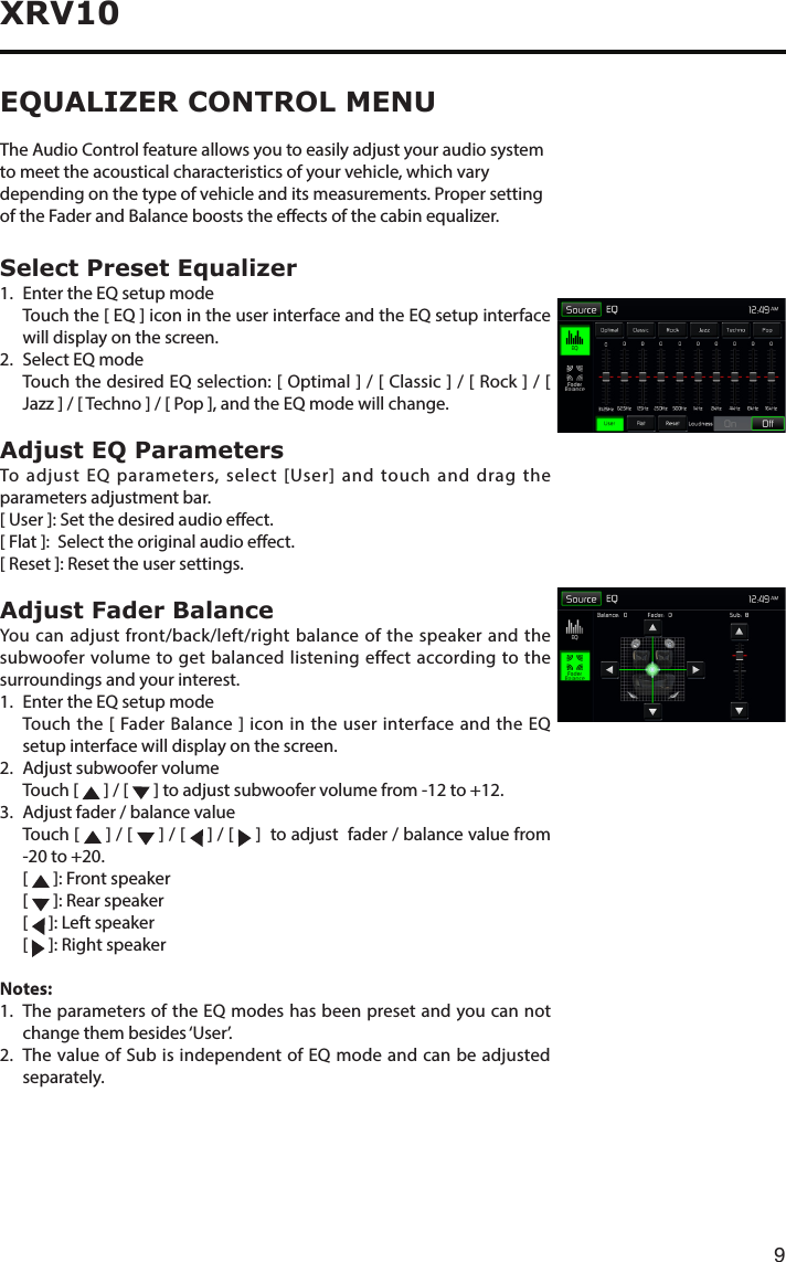 9XRV10EQUALIZER CONTROL MENUThe Audio Control feature allows you to easily adjust your audio system to meet the acoustical characteristics of your vehicle, which vary depending on the type of vehicle and its measurements. Proper setting oftheFaderandBalancebooststheeectsofthecabinequalizer.Select Preset Equalizer1.  Enter the EQ setup mode   Touch the [ EQ ] icon in the user interface and the EQ setup interface will display on the screen.2.  Select EQ mode   Touch the desired EQ selection: [ Optimal ] / [ Classic ] / [ Rock ] / [ Jazz]/[Techno]/[Pop],andtheEQmodewillchange.Adjust EQ ParametersTo adjust EQ parameters, select [User] and touch and drag the parameters adjustment bar. [ User ]: Set the desired audio eect. [ Flat ]:  Select the original audio eect.[ Reset ]: Reset the user settings.Adjust Fader BalanceYou can adjust front/back/left/right balance of the speaker and the subwoofer volume to get balanced listening effect according to the surroundings and your interest. 1.  Enter the EQ setup mode   Touch the [ Fader Balance ] icon in the user interface and the EQ setup interface will display on the screen.2.  Adjust subwoofer volume  Touch [   ] / [  ]toadjustsubwoofervolumefrom-12to+12.3.Adjustfader/balancevalue   Touch  [   ] / [   ] / [   ] / [   ]  to adjust  fader / balance value from -20to+20. [  ]: Front speaker [  ]: Rear speaker [  ]: Left speaker [  ]: Right speakerNotes:1.   The parameters of the EQ modes has been preset and you can not change them besides ‘User’.2.   The value of Sub is independent of EQ mode and can be adjusted separately.