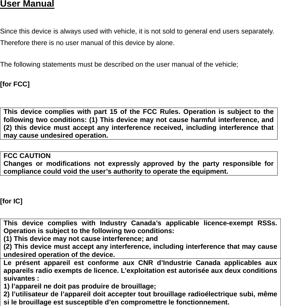   User Manual    Since this device is always used with vehicle, it is not sold to general end users separately. Therefore there is no user manual of this device by alone.  The following statements must be described on the user manual of the vehicle;  [for FCC]     This device complies with part 15 of the FCC Rules. Operation is subject to the following two conditions: (1) This device may not cause harmful interference, and (2) this device must accept any interference received, including interference that may cause undesired operation.  FCC CAUTION Changes or modifications not expressly approved by the party responsible for compliance could void the user’s authority to operate the equipment.   [for IC]      This device complies with Industry Canada’s applicable licence-exempt RSSs. Operation is subject to the following two conditions: (1) This device may not cause interference; and   (2) This device must accept any interference, including interference that may cause undesired operation of the device. Le présent appareil est conforme aux CNR d’Industrie Canada applicables aux appareils radio exempts de licence. L’exploitation est autorisée aux deux conditions suivantes : 1) l’appareil ne doit pas produire de brouillage; 2) l’utilisateur de l’appareil doit accepter tout brouillage radioélectrique subi, même si le brouillage est susceptible d’en compromettre le fonctionnement.    