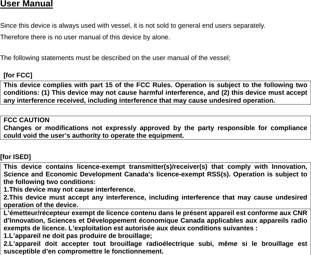 User Manual    Since this device is always used with vessel, it is not sold to general end users separately. Therefore there is no user manual of this device by alone.  The following statements must be described on the user manual of the vessel;   [for FCC]      This device complies with part 15 of the FCC Rules. Operation is subject to the following two conditions: (1) This device may not cause harmful interference, and (2) this device must accept any interference received, including interference that may cause undesired operation.  FCC CAUTION Changes or modifications not expressly approved by the party responsible for compliance could void the user’s authority to operate the equipment.  [for ISED]      This device contains licence-exempt transmitter(s)/receiver(s) that comply with Innovation, Science and Economic Development Canada’s licence-exempt RSS(s). Operation is subject to the following two conditions: 1.This device may not cause interference. 2.This device must accept any interference, including interference that may cause undesired operation of the device. L’émetteur/récepteur exempt de licence contenu dans le présent appareil est conforme aux CNR d’Innovation, Sciences et Développement économique Canada applicables aux appareils radio exempts de licence. L’exploitation est autorisée aux deux conditions suivantes : 1.L’appareil ne doit pas produire de brouillage; 2.L’appareil doit accepter tout brouillage radioélectrique subi, même si le brouillage est susceptible d’en compromettre le fonctionnement.  