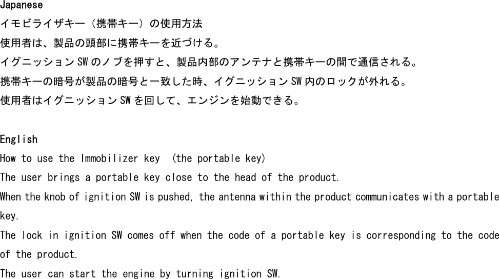 Japanese イモビライザキー（携帯キー）の使用方法 使用者は、製品の頭部に携帯キーを近づける。 イグニッション SW のノブを押すと、製品内部のアンテナと携帯キーの間で通信される。 携帯キーの暗号が製品の暗号と一致した時、イグニッション SW 内のロックが外れる。 使用者はイグニッション SW を回して、エンジンを始動できる。  English How to use the Immobilizer key  (the portable key) The user brings a portable key close to the head of the product. When the knob of ignition SW is pushed, the antenna within the product communicates with a portable key. The lock in ignition SW comes off when the code of a portable key is corresponding to the code of the product. The user can start the engine by turning ignition SW.  