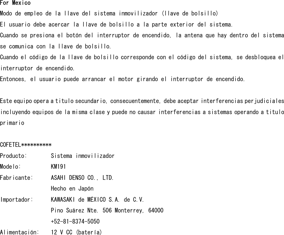 For Mexico Modo de empleo de la llave del sistema inmovilizador (llave de bolsillo) El usuario debe acercar la llave de bolsillo a la parte exterior del sistema.  Cuando se presiona el botón del interruptor de encendido, la antena que hay dentro del sistema se comunica con la llave de bolsillo.  Cuando el código de la llave de bolsillo corresponde con el código del sistema, se desbloquea el interruptor de encendido.  Entonces, el usuario puede arrancar el motor girando el interruptor de encendido.  Este equipo opera a titulo secundario, consecuentemente, debe aceptar interferencias perjudiciales incluyendo equipos de la misma clase y puede no causar interferencias a sistemas operando a titulo primario  COFETEL********** Producto:  Sistema inmovilizador Modelo:    KM191 Fabricante:  ASAHI DENSO CO., LTD.     Hecho en Japón Importador:  KAWASAKI de MÉXICO S.A. de C.V.      Pino Suárez Nte. 506 Monterrey, 64000     +52-81-8374-5050 Alimentación:  12 V CC (batería)