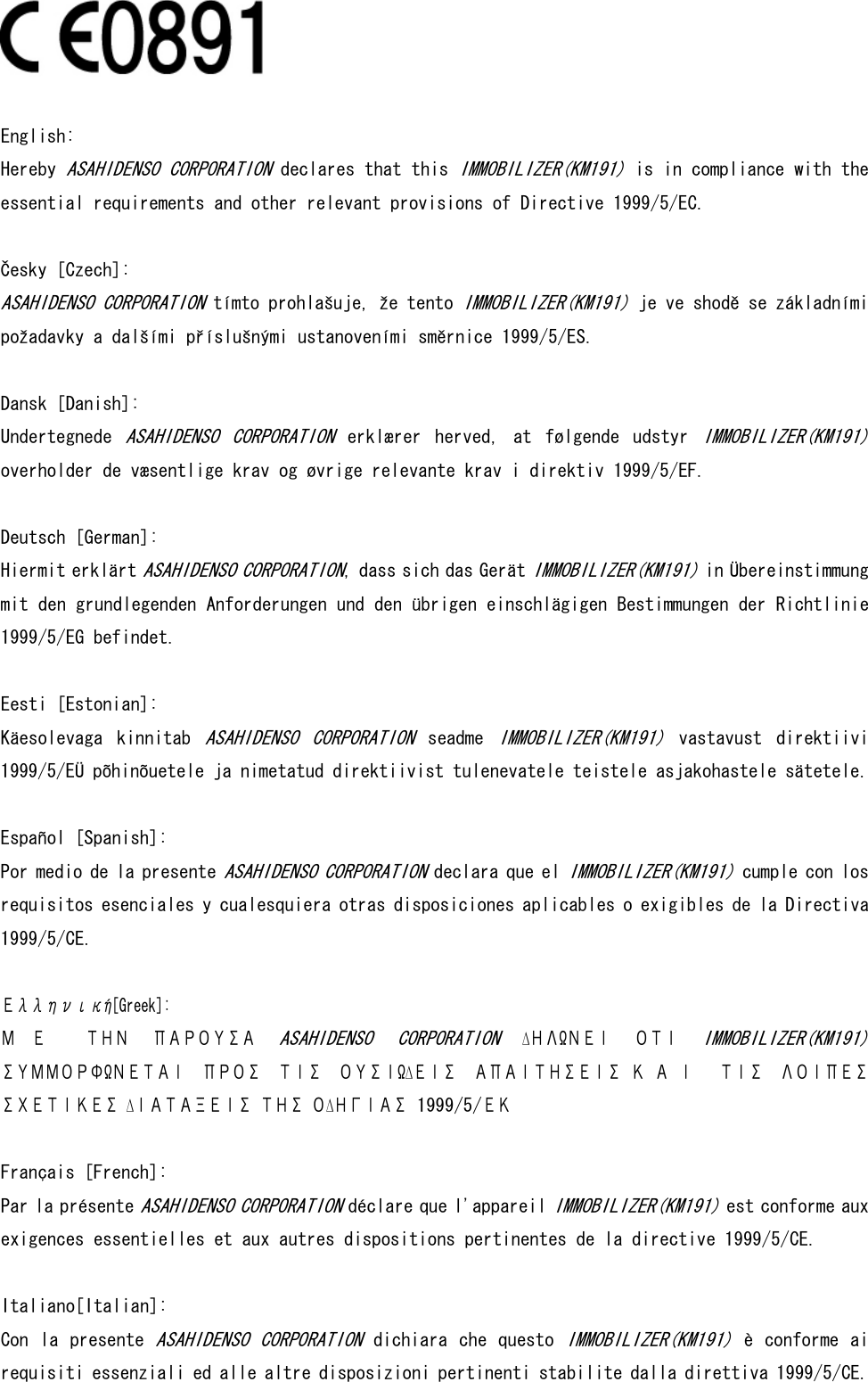   English:  Hereby ASAHIDENSO CORPORATION declares that this IMMOBILIZER(KM191) is in compliance with the essential requirements and other relevant provisions of Directive 1999/5/EC.   Česky [Czech]:  ASAHIDENSO CORPORATION tímto prohlašuje, že tento IMMOBILIZER(KM191) je ve shodě se základními požadavky a dalšími příslušnými ustanoveními směrnice 1999/5/ES.  Dansk [Danish]:  Undertegnede ASAHIDENSO  CORPORATION  erklærer  herved,  at  følgende  udstyr IMMOBILIZER(KM191) overholder de væsentlige krav og øvrige relevante krav i direktiv 1999/5/EF.  Deutsch [German]:  Hiermit erklärt ASAHIDENSO CORPORATION, dass sich das Gerät IMMOBILIZER(KM191) in Übereinstimmung mit den grundlegenden Anforderungen und den übrigen einschlägigen Bestimmungen der Richtlinie 1999/5/EG befindet.   Eesti [Estonian]:  Käesolevaga  kinnitab ASAHIDENSO  CORPORATION  seadme IMMOBILIZER(KM191)  vastavust  direktiivi 1999/5/EÜ põhinõuetele ja nimetatud direktiivist tulenevatele teistele asjakohastele sätetele.  Español [Spanish]: Por medio de la presente ASAHIDENSO CORPORATION declara que el IMMOBILIZER(KM191) cumple con los requisitos esenciales y cualesquiera otras disposiciones aplicables o exigibles de la Directiva 1999/5/CE.   Ελληνική[Greek]: Μ Ε   ΤΗΝ  ΠΑΡΟΥΣΑ ASAHIDENSO  CORPORATION  ∆ΗΛΩΝΕΙ  ΟΤΙ IMMOBILIZER(KM191) ΣΥΜΜΟΡΦΩΝΕΤΑΙ  ΠΡΟΣ  ΤΙΣ  ΟΥΣΙΩ∆ΕΙΣ  ΑΠΑΙΤΗΣΕΙΣ Κ Α Ι   ΤΙΣ  ΛΟΙΠΕΣ ΣΧΕΤΙΚΕΣ ∆ΙΑΤΑΞΕΙΣ ΤΗΣ Ο∆ΗΓΙΑΣ 1999/5/ΕΚ  Français [French]: Par la présente ASAHIDENSO CORPORATION déclare que l&apos;appareil IMMOBILIZER(KM191) est conforme aux exigences essentielles et aux autres dispositions pertinentes de la directive 1999/5/CE.  Italiano[Italian]: Con  la presente ASAHIDENSO CORPORATION dichiara che questo IMMOBILIZER(KM191) è conforme ai requisiti essenziali ed alle altre disposizioni pertinenti stabilite dalla direttiva 1999/5/CE. 