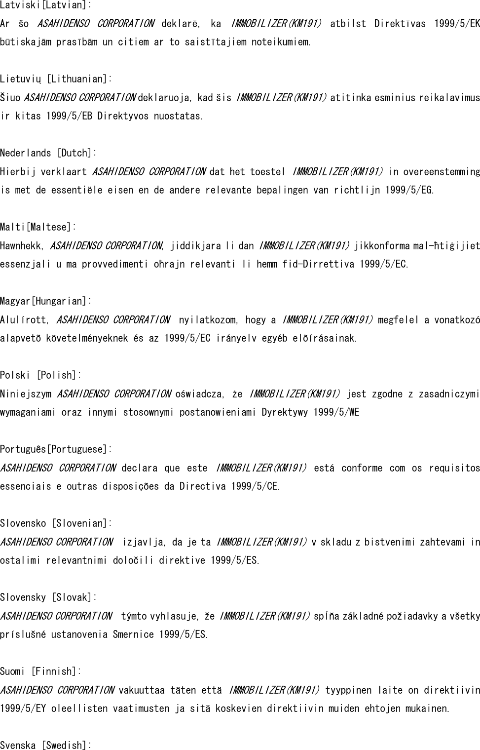  Latviski[Latvian]: Ar  šo ASAHIDENSO  CORPORATION  deklarē,  ka IMMOBILIZER(KM191)  atbilst  Direktīvas  1999/5/EK būtiskajām prasībām un citiem ar to saistītajiem noteikumiem.   Lietuvių [Lithuanian]:  Šiuo ASAHIDENSO CORPORATION deklaruoja, kad šis IMMOBILIZER(KM191) atitinka esminius reikalavimus ir kitas 1999/5/EB Direktyvos nuostatas.   Nederlands [Dutch]: Hierbij verklaart ASAHIDENSO CORPORATION dat het toestel IMMOBILIZER(KM191) in overeenstemming is met de essentiële eisen en de andere relevante bepalingen van richtlijn 1999/5/EG.  Malti[Maltese]: Hawnhekk, ASAHIDENSO CORPORATION, jiddikjara li dan IMMOBILIZER(KM191) jikkonforma mal-ħtiġijiet essenzjali u ma provvedimenti oħrajn relevanti li hemm fid-Dirrettiva 1999/5/EC.   Magyar[Hungarian]:  Alulírott, ASAHIDENSO CORPORATION  nyilatkozom, hogy a IMMOBILIZER(KM191) megfelel a vonatkozó alapvetõ követelményeknek és az 1999/5/EC irányelv egyéb elõírásainak.   Polski [Polish]: Niniejszym ASAHIDENSO CORPORATION oświadcza, że IMMOBILIZER(KM191) jest zgodne z zasadniczymi wymaganiami oraz innymi stosownymi postanowieniami Dyrektywy 1999/5/WE   Português[Portuguese]: ASAHIDENSO  CORPORATION  declara  que  este IMMOBILIZER(KM191)  está  conforme  com  os  requisitos essenciais e outras disposições da Directiva 1999/5/CE.  Slovensko [Slovenian]:  ASAHIDENSO CORPORATION  izjavlja, da je ta IMMOBILIZER(KM191) v skladu z bistvenimi zahtevami in ostalimi relevantnimi določili direktive 1999/5/ES.  Slovensky [Slovak]:  ASAHIDENSO CORPORATION  týmto vyhlasuje, že IMMOBILIZER(KM191) spĺňa základné požiadavky a všetky príslušné ustanovenia Smernice 1999/5/ES.  Suomi [Finnish]:  ASAHIDENSO CORPORATION vakuuttaa täten että IMMOBILIZER(KM191) tyyppinen laite on direktiivin 1999/5/EY oleellisten vaatimusten ja sitä koskevien direktiivin muiden ehtojen mukainen.   Svenska [Swedish]: 