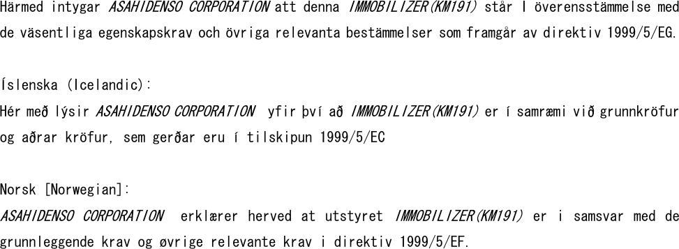 Härmed intygar ASAHIDENSO CORPORATION att denna IMMOBILIZER(KM191) står I överensstämmelse med de väsentliga egenskapskrav och övriga relevanta bestämmelser som framgår av direktiv 1999/5/EG.  Íslenska (Icelandic): Hér með lýsir ASAHIDENSO CORPORATION  yfir því að IMMOBILIZER(KM191) er í samræmi við grunnkröfur og aðrar kröfur, sem gerðar eru í tilskipun 1999/5/EC   Norsk [Norwegian]: ASAHIDENSO  CORPORATION   erklærer  herved  at  utstyret IMMOBILIZER(KM191)  er  i  samsvar  med  de grunnleggende krav og øvrige relevante krav i direktiv 1999/5/EF.  