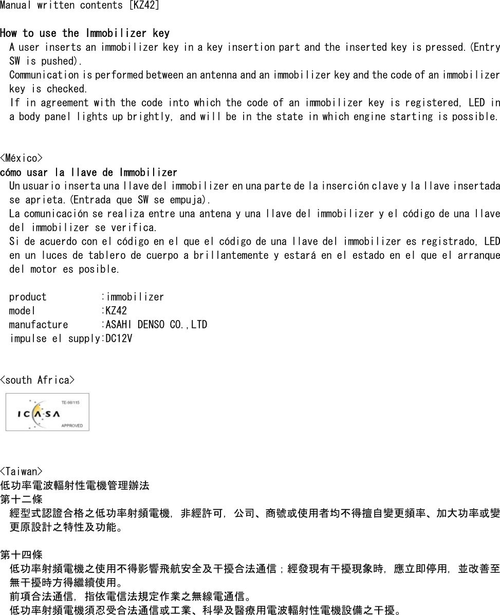 Manual written contents [KZ42]  How to use the Immobilizer key A user inserts an immobilizer key in a key insertion part and the inserted key is pressed.(Entry SW is pushed). Communication is performed between an antenna and an immobilizer key and the code of an immobilizer key is checked. If in agreement with the code into which the code of an immobilizer key is registered, LED in a body panel lights up brightly, and will be in the state in which engine starting is possible.   &lt;México&gt; cómo usar la llave de Immobilizer Un usuario inserta una llave del immobilizer en una parte de la inserción clave y la llave insertada se aprieta.(Entrada que SW se empuja). La comunicación se realiza entre una antena y una llave del immobilizer y el código de una llave del immobilizer se verifica. Si de acuerdo con el código en el que el código de una llave del immobilizer es registrado, LED en un luces de tablero de cuerpo a brillantemente y estará en el estado en el que el arranque del motor es posible.  product          :immobilizer model            :KZ42 manufacture      :ASAHI DENSO CO.,LTD impulse el supply:DC12V   &lt;south Africa&gt;    &lt;Taiwan&gt; 低功率電波輻射性電機管理辦法 第十二條 經型式認證合格之低功率射頻電機，非經許可，公司、商號或使用者均不得擅自變更頻率、加大功率或變更原設計之特性及功能。   第十四條 低功率射頻電機之使用不得影響飛航安全及干擾合法通信；經發現有干擾現象時，應立即停用，並改善至無干擾時方得繼續使用。 前項合法通信，指依電信法規定作業之無線電通信。 低功率射頻電機須忍受合法通信或工業、科學及醫療用電波輻射性電機設備之干擾。   